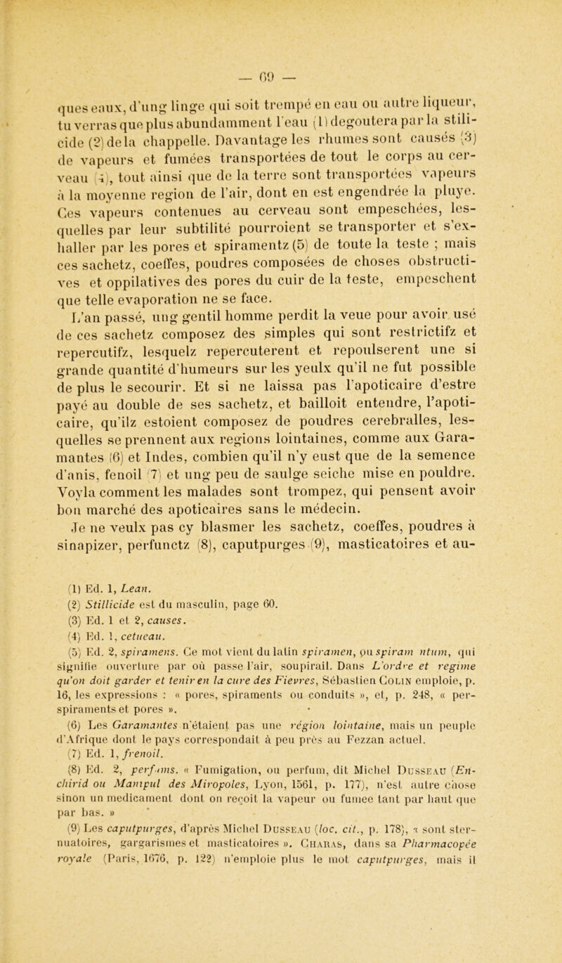 — 09 — ques eaux, d’ung linge qui soit trempé en eau ou autre liqueur, tu verras que plus abundamment 1 eau (Il dégoûtera par la stili- cide (2) delà chappelle. Davantage les rhumes sont causés (3) de vapeurs et fumées transportées de tout le corps au cer- veau 4 , tout ainsi que de la terre sont transportées vapeurs à la moyenne région de l’air, dont en est engendrée la pluye. Ces vapeurs contenues au cerveau sont empeschées, les- quelles par leur subtilité pourroient se transporter et s ox- haller par les pores et spiramentz (5) de toute la teste ; mais ces sachetz, coeffes, poudres composées de choses obstructi- ves et oppilatives des pores du cuir de la teste, empeschent que telle évaporation ne se face. L’an passé, ung gentil homme perdit la veue pour avoir usé de ces sachetz composez des simples qui sont restrictifz et repercutifz, lesquelz repercuterent et repoulserent une si grande quantité d'humeurs sur les yeulx qu’il ne fut possible de plus le secourir. Et si ne laissa pas l’apoticaire d’estre payé au double de ses sachetz, et bailloit entendre, l’apoti- caire, qu’ilz estoient composez de poudres cerebralles, les- quelles se prennent aux régions lointaines, comme aux Gara- mantes (6) et Indes, combien qu’il n’y eust que de la semence d’anis, fenoil (7) et ung peu de saulge seiche mise en pouldre. Voyla comment les malades sont trompez, qui pensent avoir bon marché des apoticaires sans le médecin. Je ne veulx pas cy blasmer les sachetz, coeffes, poudres à sinapizer, perfunctz (8), caputpurges (9), masticatoires et au- (1) Ed. 1, Lean. (2) Stillicide est du masculin, page 60. (3) Ed. 1 et 2, causes. (4) Ed. 1, cetueau. (5) Ed. 2, spiramens. Ce mot vient du latin spiramen, pu spiram ntum, qui signifie ouverture par où passe l’air, soupirail. Dans L'ordre et régime qu’on doit garder et tenir en la cure des Fievres, Sébastien Colin emploie, p. 16, les expressions : « pores, spiraments ou conduits », et, p. 248, « per- spiraments et pores ». (6) Les Garamantes n'étaient pas une région lointaine, mais un peuple d’Afrique dont le pays correspondait à peu près au Fezzan actuel. (7) Ed. 1, frenoil. (8) Ed. 2, perf nns. « Fumigation, ou perfum, dit Michel Dusseau (En- chirid ou Manipul des Miropoles, Lyon, 1561, p. 177), n’est autre chose sinon un médicament dont on reçoit la vapeur ou fumee tant par haut (pie par bas. » (9) Les caputpurges, d’après Michel Dusseau (/oc. cit., p. 178), '( sont ster- nuatoires, gargarismes et masticatoires». C haïras, dans sa Pharmacopée royale (Paris, 1676, p. 122) n’emploie plus le mot caputpurges, mais il
