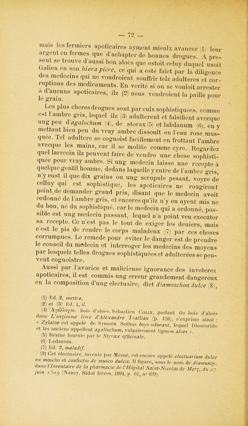 argent en fermes que d'aclmpter de bonnes drogues. A rire- sent se trouve d’aussi bon aloès que estoit celuy duquel usoit balien en son hierapicre, ce qui a esté faict par la diligence des médecins qui ne voudraient souffrir telz adultérés et cor- ruptions des médicaments. En vérité si on se vouloit an-ester a d aucuns apoticaires, üz (2) nous vendraient la paille pour le grain. 1 1 Ees plus cheres drogues sont par eulx sophistiquées, comme est 1 ambre gris, lequel ilz (3) adultèrent et falsifient avecque ung peu d agalochum (4), de storax (5) et labdanum <6) en v mettant bien peu du vray ambre dissoult en l'eau rose mus- quée. Tel adultéré se cognoist facillement en frottant l’ambre avecque les mains, car il se molifie comme cyre. Regardez quel larrecin ilz peuvent faire de vendre une chose sophisti- quée pour vray ambre. Si ung médecin laisse une recepte à quelque gentil homme, dedans laquelle y entre de l’ambre gris n y eust il que dix grains ou ung scrupule pesant, voyre de celluy qui est sophistiqué, les apoticaires ne rouo-iront point de demander grand pris, disant que le medecin° avoit ordonne de l’ambre gris, et encoresqu’ilz n’y en ayent mis ne du bon, ne du sophistiqué, carie médecin qui a ordonné, pos- sible est ung médecin passant, lequel n’a point veu execûter sa recepte. Ce n’est, pas le tout de exiger les deniers, mais c est le pis de rendre le corps maladeux (7) par ces choses corrumpues. Le remede pour éviter le danger est de prendre le conseil du médecin et interroger les médecins des moyens par lesquelz telles drogues sophistiquées et adultérées se peu- vent cognoistre. Aussi par 1 avarice et malicieuse ignorance des inveterez apoticaires, il est commis ung erreur grandement dangereux en la composition d’ung electuaire, dict diamoschondul.ee [S), fl) Ed. 2, mettre. (2) et (3) Ed. 1, il. (J) ’AyoXkoyov, bois d'aloos. Sébastien Colin, parlant du bois d’aloès dans LonVesme livre d'Alexandre Trallia,, (p. 110), s’exprime ainsi: « Zylaloe est appelé de Svmeon Setlnis boys odorant, lequel Dioscoride et tes anciens appellent agallochum, vulgairement lignum aloes ». (5) Résine fournie par le Styrax officinale. (6) Ladanum. (7) Ed. 2, maladif. (8) Cet électuaire, inventé par Mésué, est encore appelé electuarium dulce ex moscho et confectio de musco dulcis. Il figure, sous le nom de diamuscy dans 1 Inventaire de la pharmacie de VHôpital Saint-Nicolas de Metz du 27 juin i5og (Nancy, Sidot frères, 1894, p. 61, n° 699).