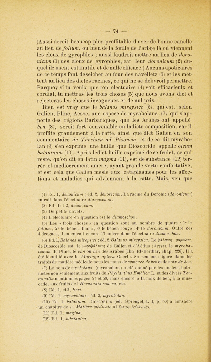 (Aussi seroit beaucop plus proffitable d’user de bonne canelle au lieu de folium, ou bien de la fœille de l’arbre là où viennent les doux de gyrophles ; aussi faudroit mettre au lieu de doro- nicum (1) des doux de gyrophles, car leur doronicum (2) du- quel ilz usent est inutile et de nulle efficace.) Aucuns apoticaires de ce temps font deseicher au four des navelletz (3) et les met- tent au lieu des dictes racines, ce qui ne se debvroit permettre. Parquoy si tu veulx que ton electuaire (4) soit efficacieulx et cordial, tu mettras les trois choses (5) que nous avons dict et rejecteras les choses incogneues et de nul pris. Bien est vray que le balanos mirepsice (6), qui est, selon Galien, Pline, Aesse, une espèce de myrabolans (7) qui s’ap- porte des régions Barbariques, que les Arabes ont appelle ben (8), seroit fort convenable en ladicte composition, car il proffite grandement à la ratte, ainsi que dict Galien en son commentaire de Theriaca ad Pisonem, et de ce dit myrabo- lan (9) s’en exprime une huille que Dioscoride appelle oleum balaninum (10). Après ledict huille exprimé de ce fruiet, ce qui reste, qu’on dit en latin magma (11), est de substance (12) ter- rée et médiocrement amere, ayant grande vertu confortative, et est cela que Galien mesle aux cataplasmes pour les affec- tions et maladies qui adviennent à la ratte. Mais, veu que (1) Ed. 1, deuouicum ; éd. 2, deuoricum. La racine du Doronic (doronicum) entrait dans l’électuaire diamoschon. (2) Ed. 1 et 2, deuoricum. (3) De petits navets. (4) L’électuaire en question est le diamoschon. (5) Les « trois choses » en question sont au nombre de quatre : 1° le folium ; 2° le béhen blanc ; 3° le béhen rouge ; 4° le doronicum. Outre ces 4 drogues, il en entrait encore 17 autres dans l’électuaire diamoschon. (6) Ed.l,Balanos mirepsici ; éd.2,Balanus mirepsica. Le (üaXavo; de Dioscoride est le |xupo(3à7avoç de Galien et d’Aétius (Aesse), le myroba- lanum de Pline, le bân ou ben des Arabes (Ibn El-Beïthar, cliap. 226). Il a été identifié avec le Moringa aptera Gaertn. Sa semence figure dans les traités de matière médicale sous les noms de semence de ben et de noix de ben. (7) Le nom de myrbolans (myrobalans) a été donné par les anciens bota- nistes non seulement aux fruits du Phyllanthus Emblica L. et des divers Ter- minalîa mentionnés pages 57 et 58, mais encore à la noix de ben, à la mus- cade, aux fruits de ïHernandia sonora, etc. (8) Ed. 1, et 2, Beri. (9) Ed. 1, myrabolani ; éd. 2, myrobolan. (10) Ed. 1, balanium. Dioscoride (éd. Sprengel, t. I, p. 50) a consacré un chapitre de sa Matière médicale àl’sAoüov (3aXàvtvov. (11) Ed. 1, magina. (12) Ed. 1, substanica.