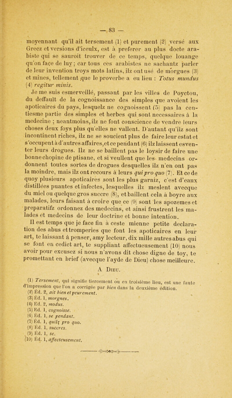 I 9 moyennant qu'il ait tersement (1) et purement (2) versé aux Gréez et versions d’iceulx, est à preferer au plus docte ara- biste qui se sauroit trouver de ce temps, quelque louange qu’on façe de luy ; car tous ces arabistes ne sachantz parler de leur invention troys mots latins, ilz ont usé de morgues (3) et mines, tellement .que le proverbe a eu lieu : Totus mundus (4) regitur minis. Je me suis esmerveillé, passant par les villes de Poyctou, du deffault de la cognoissance des simples que avoient les apoticaires du pays, lesquelz ne cognoissent (5) pas la cen- tiesme partie des simples et herbes qui sont necessaires à la medecine ; neantmoins, ilz ne font conscience de vendre leurs choses deux foys plus qu’elles ne vallent. D’autant qu’ilz sont incontinent riches, ilz ne se soucient plus de faire leur estât et s'occupent à d’autres affaires,et ce pendant (6) ilz laissent esven- ter leurs drogues. Ilz ne se baillent pas le loysir de faire une bonne chopine deptisane, et si veullent que les médecins or- donnent toutes sortes de drogues desquelles ilz n’en ont pas la moindre, mais ilz ont recours à leurs quipro quo (7). Et ce de quoy plusieurs apoticaires sont les plus garniz, c’est d’eaux distillées puantes et infectes, lesquelles ilz meslent avecque du miel ou quelque gros succre (8), et baillent cela à boyre aux malades, leurs faisant à croire que ce (9) sont les apozemeset preparatifz ordonnez des médecins, et ainsi frustrent les ma- lades et médecins de leur doctrine et bonne intention. Il est temps que je face fin à ceste mienne petite déclara- tion des abus ettromperies que font les apoticaires en leur art, te laissant à penser, amy lecteur, dix mille autres abus qui se font en cedict art, te suppliant affectueusement (10) nous avoir pour excusez si nous n’avons dit chose digne de toy, te promettant en brief (avecque l’ayde de Dieu) chose meilleure. A Dieu. % (I) Tersement, qui signifie tiercement ou en troisième lieu, est une faute d’impression que l’on a corrigée par bien dans la deuxième édition. ig) Éd. 2, ait bien et peurement. (3) Éd. 1, morgnes. (4) Ed. 2, modus. (5) Ed. 1, cognoisse. (6) Ed. 1, se pendant. (7) Éd. 1, quil\ pro quo. (8) Éd. 1, sucer es. v (9) Éd. 1, se. (10) Éd. 1, affecteusement. •Qw^o-ol}