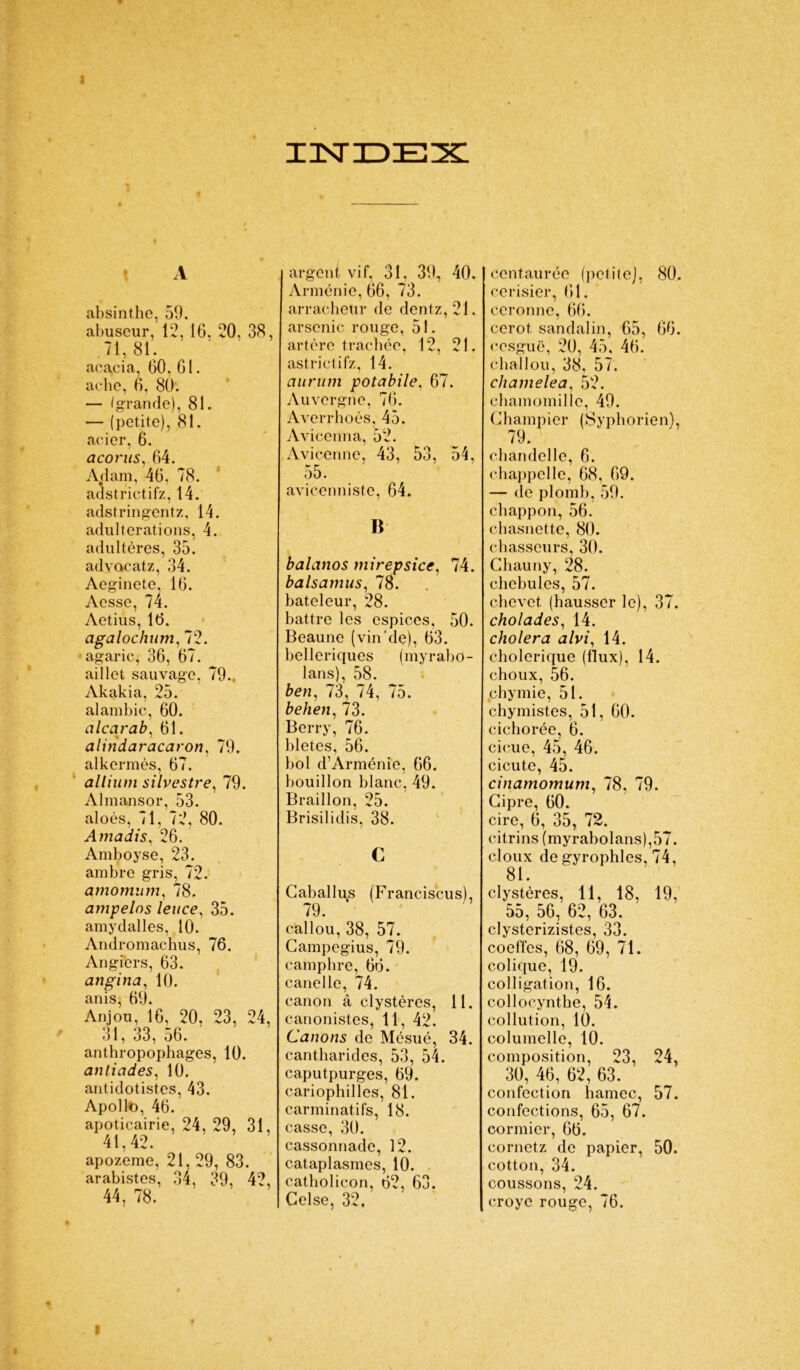 I A absinthe, 59. abuseur, 12, 16, 20, 38, 71, 81. acacia, 60, 61. ache, 6, 80. — (grande), 81. — (petite), 81. acier, 6. acorus, 64. Aclam, 46, 78. adstrictifz, 14. adstringentz, 14. adultérations, 4. adultères, 35. advacatz, 34. Aeginete, 16. Acsse, 74. Aetius, 16. agalochum, 72. agaric, 36, 67. aillct sauvage, 79., Akakia, 25. alambic, 60. alcarab, 61. alindaracaron, 79. alkermès, 67. allium silvestre, 79. Almansor, 53. aloès, 71, 72, 80. Amadis, 26. Amboyse, 23. ambre gris, 72. amomum, 78. ampelos leuce, 35. amy dalles, 10. Andromachus, 76. Angiers, 63. angina, 10. anis, 69. Anjou, 16, 20, 23, 24, 31, 33, 56. anthropophages, 10. anticides, 10. antidotistes, 43. Apollt), 46. apoticairie, 24, 29, 31, 41,42. apozeme, 21, 29, 83. arabistes, 34, 39, 42, 44, 78. i xnsrxDEx: argent vif, 31, 39, 40. Arménie, 66, 73. arracheur de dentz, 21. arsenic rouge, 51. artère trachée, 12, 21. astrictifz, 14. aurum potabile. 67. Auvergne, 76. Averrhoès, 45. Avicenna, 52. Avicenne, 43, 53, 54, 55. avicenniste, 64. B balanos mirepsice, 74. balsamus, 78. bateleur, 28. battre les espices, 50. Beaune (vin*de), 63. belleriques (myrabo- lans), 58. ben, 73, 74, 75. behen,73. Berry, 76. bletes, 56. bol d’Arménie, 66. bouillon blanc, 49. Braillon, 25. Brisilidis, 38. c Caballus (Franciscus), 79. callou, 38, 57. Campegius, 79. camphre, 66. canelle, 74. canon â clystères, 11. canonistes, 11, 42. Canons de Mésué, 34. cantharides, 53, 54. caputpurges, 69. cariophilles, 81. carminatifs, 18. casse, 30. cassonnade, 12. cataplasmes, 10. catholicon, 62, 63. Gelse, 32. centaurée (petite], 80. cerisier, 61. ceronne, 66. cerot, sandalin, 65, 66. ccsguë, 20, 45, 46. challou, 38, 57. chamelea, 52. chamomille, 49. Champier (Syphorien), 79. chandelle, 6. chappelle, 68, 69. — de plomb, 59. chappon, 56. chasnette, 80. chasseurs, 30. Ghauny, 28. chebules, 57. chevet (hausser le), 37. cholades, 14. choiera alvi, 14. cholérique (flux), 14. choux, 56. phymie, 51. chymistes, 51, 60. cichorée, 6. cicue, 45, 46. cicute, 45. cinamomum, 78, 79. Cipre, 60. cire, 6, 35, 72. citrins (myrabolans),57. doux de gyrophles, 74, 81. clystères, 11, 18, 19, 55, 56, 62, 63. clysterizistes, 33. coeffcs, 68, 69, 71. colique, 19. colligation, 16. collocynthe, 54. collution, 10. columelle, 10. composition, 23, 24, 30, 46, 62, 63. confection hamec, 57. confections, 65, 67. cormier, 66. cornetz de papier, 50. cotton, 34. coussons, 24. croye rouge, 76.