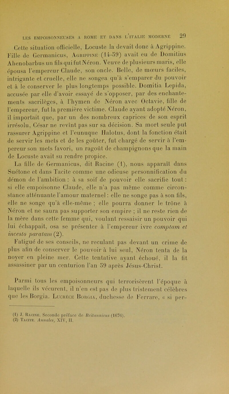 Celte situation officielle, Locuste la devait donc à Agrippine. Fille de Germanicus, Agrippine (14-59) avait eu de Domitius Ahenobarbus un filsquifutNéron. Veuve de plusieurs maris, elle épousa l’empereur Claude, son oncle. Relie, de mœurs laciles, intrigante et cruelle, elle ne songea qu’à s’emparer du pouvoir et à le conserver le plus longtemps possible. Domitia Lepida, accusée par elle d’avoir essayé de s’opposer, par des enchante- ments sacrilèges, à l’hymen de Néron avec Octavie, fille de l’empereur, fut la première victime. Claude ayant adopté Néron, il importait que, par un des nombreux caprices de son esprit irrésolu, César ne revînt pas sur sa décision. Sa mort seule put rassurer Agrippine et l’eunuque llalotus, dont la fonction était de servir les mets et de les goûter, fut chargé de servir à l’em- pereur son mets favori, un ragoût de champignons que la main de Locuste avait su rendre propice. La fille de Germanicus, dit Racine (I), nous apparaît dans Suétone et dans Tacite comme une odieuse personnification du démon de l’ambition : à sa soif de pouvoir elle sacrifie tout : si elle empoisonne Claude, elle n’a pas même comme circon- stance atténuante l’amour maternel : elle ne songe pas à son lîls, elle ne songe qu’à elle-même ; elle pourra donner le trône à Néron cl ne saura pas supporter son empire ; il ne reste rien de la mère dans cette femme qui, voulant ressaisir un pouvoir qui lui échappait, osa se présenter à l’empereur ivre comptam et incesto paratam (2). Fatigué de ses conseils, ne reculant pas devant un crime de plus afin de conserver le pouvoir à lui seul, Néron tenta de la noyer en pleine mer. Celte tentative ayant échoué, il la lit assassiner par un centurion l’an 59 après Jésus-Christ. Parmi tous les empoisonneurs qui terrorisèrent l’époque à laquelle ils vécurent, il n’en est pas de plus tristement célèbres que les Jlorgia. Lucrèce Roiuua, duchesse de Ferrare, « si pér- il) J- Racine. Seconde préface de liritminicus (1670). (2) Tacite. Annules, XIV, II.