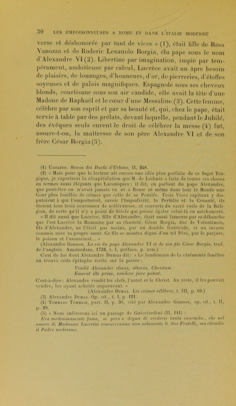 verso et déshonorée par tant de vices » (1), était tille de Rosa Vanozza et de Roderic Lenzùolo Rorgia, élu pape sous le nom d Alexandre VI (2). Libertine par imagination, impie par tem- pérament, ambitieuse par calcul, Lucrèce avait un âpre besoin de plaisirs, de louanges, d’honneurs, d’or, de pierreries, d’étoffes soyeuses et de palais magnifiques. Espagnole sous ses cheveux blonds, courtisane sous son air candide, elle avait la tête d'une Madone de Raphaël et le cœur d’une Messaline (3). Cette femme, célèbre par son esprit et par sa beauté et, qui, chez le pape, était servie à table par des prélats, devant laquelle, pendant le Jubilé, des évêques seuls eurent le droit de célébrer la messe (4) lut, assure-t-on, la maîtresse de son père Alexandre YI et de son frère César Rorgia (3). (1) Ugomno. Storia (Ici Duchi d’Urbino, II, 248. (2) « Mais pour que le lecteur ait encore une idée plus parfaite de ce Sujet Tra- gique, je reporterai la récapitulation que M. de Leibniz a faite de toutes ces choses en termes aussi élégants (pie Laconiques; il dit, en parlant du pape Alexandre, que peut-être on n’avait jamais vu ni à Rome ni même dans tout le Monde une Cour plus fouillée de crimes que celle de se Pontife. Trois Vices capitaux y dis- putaient à «pii l’emporteroit, savoir l’Impudicité, la Perfidie et la Cruauté, ils étoient tous trois couronnez de scélératesse, et couverts du sacré voile de la Reli- gion, de sorte qu’il n’y a point de Siècle qui puisse égaler celui-là en méchanceté. « 11 dit aussi que Lucrèce, fille d’Alexandre, était aussi fameuse par sa débauche que l’est Lucrèce la Romaine par sa chasteté. César Rorgia, duc de Valentinois, fils d’Alexandre, ne I’étoit pas moins, par un double fratricide, et un inceste commis avec sa propre sœur. Ce fils se montra digne d’un tel Père, par le parjure, le poison et l’assassinat... » (Alexandre Gordon. La vie du pape Alexandre VI et de son fils César Borgia, trad. de l’anglois. Amsterdam, 1732, t. 1, préface, p. xvn.) C’est de lui dont Alexandre Dumas dit: « Le lendemain de la cérémonie funèbre on trouva cette épitaphe écrite sur la pierre: Vendil. Alexander claves, allaria, Chrislum : Enterai ille prius, vendere jure potest. C’est-à-dire: Alexandre vendit les clefs, l’autel et le Christ. Au reste, il les pouvait vendre, les ayant achetés auparavant. » (Alexandre Dumas. Les crimes célèbres, t. 111, p. 09.) (3) Alexandre Dumas. Op. cil., t. I, p 121. (à) Tommaso Tommasi, part. Il, p. 30, cité par Alexandre Gordon, op. cil., t. Il, p. 29. (5) « Nous inférerons ici un passage de Guicciardini (11, 141) : lira medesimamentc fuma, se pero e det/na ili credersi tanin enornula., die ncl timoré ili Madonna Lucrelia concorressino non su/amenle li duo Eratelli, mu etiendio il Cadre medesimo.