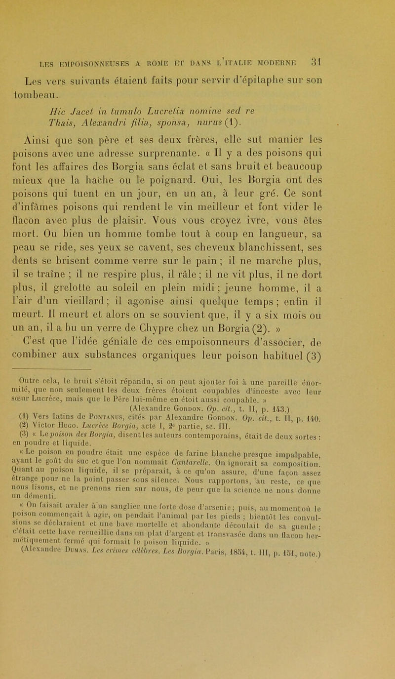 Los vers suivants étaient faits pour servir d’épitaphe sur son tombeau. Hic Jacet in lumulo Lucrelia nomine sed re Thais, Alexandvi /ilia, sponsa, nvrus (1). Ainsi que son père et ses deux frères, elle sut manier les poisons avec une adresse surprenante. « Il y a des poisons qui font les affaires des Borgïa sans éclat et sans bruit et, beaucoup mieux que la hache ou le poignard. Oui, les Uorgia ont des poisons qui tuent en un jour, en un an, à leur gré. Ce sont d’infâmes poisons qui rendent le vin meilleur et font vider le flacon avec plus de plaisir. Vous vous croyez ivre, vous ôtes mort. Ou bien un homme tombe tout à coup en langueur, sa peau se ride, ses yeux se cavent, ses cheveux blanchissent, ses dents se brisent comme verre sur le pain ; il ne marche plus, il se traîne ; il ne respire plus, il râle; il ne vit plus, il ne dort plus, il grelotte au soleil en plein midi ; jeune homme, il a l’air d’un vieillard; il agonise ainsi quelque temps; enfin il meurt. Il meurt et alors on se souvient que, il y a six mois ou un an, il a bu un verre de Chypre chez un Borgia(2). » C’est que l’idée géniale de ces empoisonneurs d’associer, de combiner aux substances organiques leur poison habituel (3) Outre cela, le bruit s’étoit répandu, si on peut ajouter foi à une pareille énor- mité, que non seulement les deux frères étoient coupables d’inceste avec leur sœur Lucrèce, mais que le Père lui-même en étoit aussi coupable. » (Alexandre Goudon. Op. cil., t. Il, p. 143.) (1) Vers latins de Pontanus, cités par Alexandre Gokdon. Op. cil., t. Il, p. 140. (2) Victor Hugo. Lucrèce Uorgia, acte I, 2e partie, sc. III. (3) « Le poison des Uorgia, disent les auteurs contemporains, était de deux sortes: en poudre et liquide. « Le poison en poudre était une espèce de farine blanche presque impalpable, ayant le goût du suc et que l’on nommait Cantarelle. On ignorait sa composition! Quant au poison liquide, il se préparait, à ce qu’on assure, d’une façon assez étrange pour ne la point passer sous silence. Nous rapportons, au reste, ce que nous lisons, et ne prenons rien sur nous, de peur que la science ne nous donne un démenti. « Ou faisait avaler a un sanglier une forte dose d’arsenic; puis, au moment où le poison commençait à agir, on pendait l’animal par les pieds ; bientôt les convul- sions se déclaraient et une bave mortelle et abondante découlait de sa gueule; c’était cette bave recueillie dans un plat d’argent et transvasée dans un flacon her- métiquement fermé qui formait le poison liquide. » (Alexandre Dumas. Les crimes célèbres. Les Uorgia. Paris, 1854, l. III, p. 131, noie.)