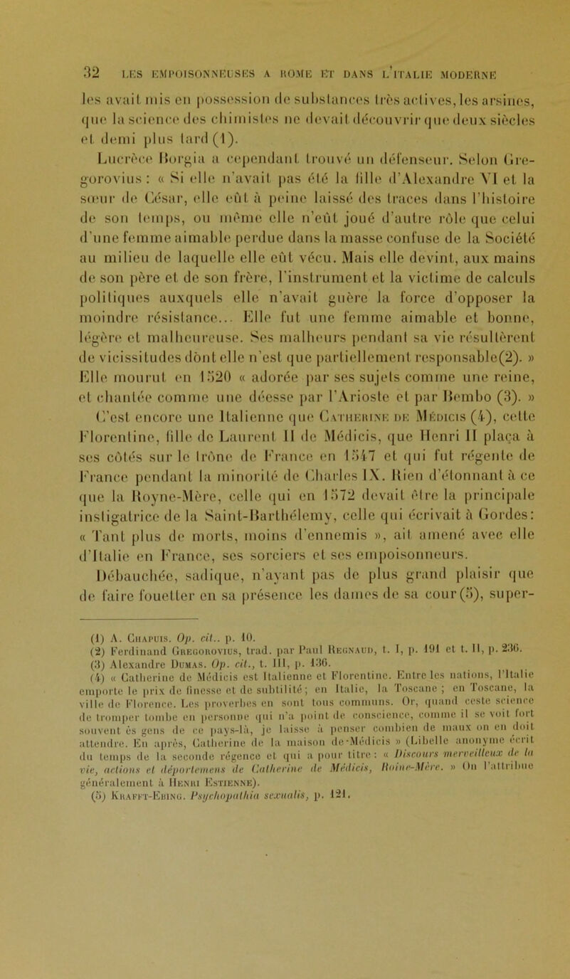 les avait rnis en possession de substances très actives,les arsines, <|uc la science des chimistes ne devait découvrir que deux siècles et demi plus tard (1). Lucrèce Horgia a cependant trouvé un défenseur. Selon Gre- gorovius: « Si elle n’avait pas été la fille d’Alexandre VI et la sœur de César, elle eût à peine laissé îles traces dans l’histoire de son temps, ou même elle n’eût joué d’autre rôle que celui d’une femme aimable perdue dans la masse confuse de la Société au milieu de laquelle elle eût vécu. Mais elle devint, aux mains de son père et de son frère, l'instrument et la victime de calculs politiques auxquels elle n’avait guère la force d’opposer la moindre résistance... Elle fut une femme aimable et bonne, légère et malheureuse. Ses malheurs pendant sa vie résultèrent de vicissitudes dont elle n’est que partiellement rcsponsable(2). » Elle mourut en 1520 « adorée par ses sujets comme une reine, et chantée comme une déesse par I’Arioste et par liembo (3). » C’est encore une Italienne que Catherine de Médicis (4), celte Florentine, fille de Laurent 11 de Médicis, que Henri II plaça à ses cotés sur le trône de France en 1547 et qui fut régente de France pendant la minorité de Charles IX. Kien d’étonnant à ce que la Royne-Mère, celle qui en 1572 devait être la principale instigatrice de la Saint-Barthélemy, celle qui écrivait à Cordes: « Tant plus de morts, moins d’ennemis », ail amené avec elle d’Italie en France, ses sorciers et ses empoisonneurs. Débauchée, sadique, n’ayant pas de plus grand plaisir que de faire fouetter en sa présence les dames de sa cour (5), super- (1) A. Chapuis. Op. cil., p. 10. (2) Ferdinand Gregorovius, trad. par Paul Heünaud, t. 1, p. 191 et t. Il, p. 230. (3) Alexandre Dumas. Op. cil., t. 111, p. 130. (4) « Catherine de Médicis est Italienne et Florentine. Entre les nations, l’Italie emporte le prix de finesse et de subtilité; en Italie, la Toscane ; en loscanc, la ville (le Florence. Les proverbes en sont tous communs. Or, quand reste science de tromper tombe en personne qui n'a point de conscience, comme il se voit but souvent ès gens de ce pays-là, je laisse à penser combien de maux on en doit attendre. En après, Catherine de la maison dcMedicis » (Libelle anonyme écrit du temps de la seconde régence et qui a pour titre: « Disantes merveilleux de lu vie, actions et déporlemens de Catherine de Médias, llnine-Mere. » On 1 attribue généralement à Henri Estienne). (îi) Krafft-Ebing. Psijclwpulhia suxuatis, p. 121.