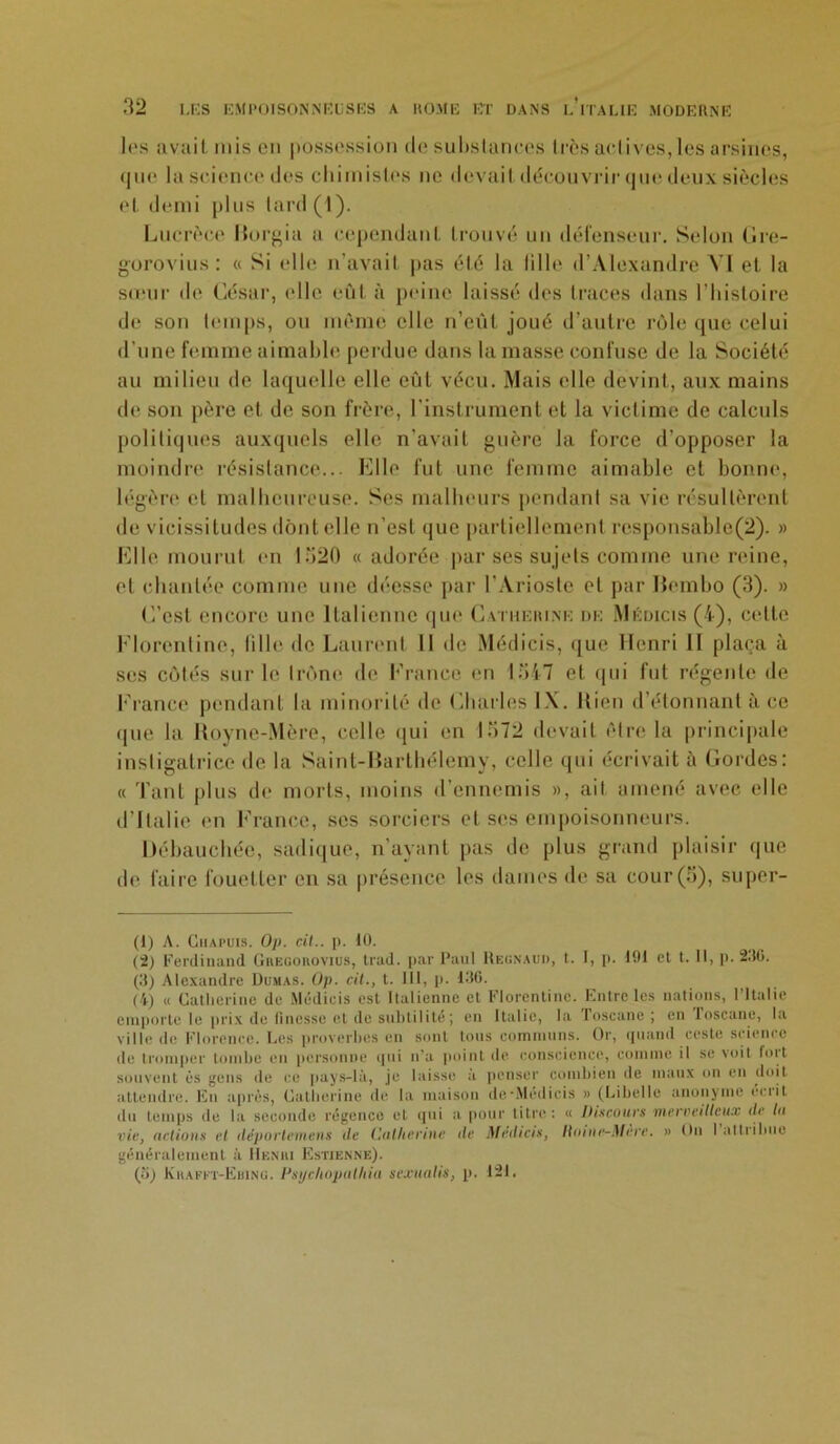 les avait rnis en possession de substances très actives,les arsines, <|uc la science des chimistes ne devait découvrir que deux siècles et demi plus tard (1). Lucrèce Horgia a cependant trouvé un défenseur. Selon Gre- gorovius: « Si elle n’avait pas été la fille d’Alexandre VI et la sœur de César, elle eût à peine laissé îles traces dans l’histoire de son temps, ou même elle n’eût joué d’autre rôle que celui d’une femme aimable perdue dans la masse confuse de la Société au milieu de laquelle elle eût vécu. Mais elle devint, aux mains de son père et de son frère, l'instrument et la victime de calculs politiques auxquels elle n’avait guère la force d’opposer la moindre résistance... Elle fut une femme aimable et bonne, légère et malheureuse. Ses malheurs pendant sa vie résultèrent de vicissitudes dont elle n’est que partiellement rcsponsable(2). » Elle mourut en 1520 « adorée par ses sujets comme une reine, et chantée comme une déesse par I’Arioste et par liembo (3). » C’est encore une Italienne que Catherine de Médicis (4), celte Florentine, fille de Laurent 11 de Médicis, que Henri II plaça à ses cotés sur le trône de France en 1547 et qui fut régente de France pendant la minorité de Charles IX. Kien d’étonnant à ce que la Royne-Mère, celle qui en 1572 devait être la principale instigatrice de la Saint-Barthélemy, celle qui écrivait à Cordes: « Tant plus de morts, moins d’ennemis », ail amené avec elle d’Italie en France, ses sorciers et ses empoisonneurs. Débauchée, sadique, n’ayant pas de plus grand plaisir que de faire fouetter en sa présence les dames de sa cour (5), super- (1) A. Chapuis. Op. cil., p. 10. (2) Ferdinand Gregorovius, trad. par Paul Heünaud, t. 1, p. 191 et t. Il, p. 230. (3) Alexandre Dumas. Op. cil., t. 111, p. 130. (4) « Catherine de Médicis est Italienne et Florentine. Entre les nations, l’Italie emporte le prix de finesse et de subtilité; en Italie, la Toscane ; en loscanc, la ville (le Florence. Les proverbes en sont tous communs. Or, quand reste science de tromper tombe en personne qui n'a point de conscience, comme il se voit but souvent ès gens de ce pays-là, je laisse à penser combien de maux on en doit attendre. En après, Catherine de la maison dcMedicis » (Libelle anonyme écrit du temps de la seconde régence et qui a pour titre: « Disantes merveilleux de lu vie, actions et déporlemens de Catherine de Médias, llnine-Mere. » On 1 attribue généralement à Henri Estienne). (îi) Krafft-Ebing. Psijclwpulhia suxuatis, p. 121.