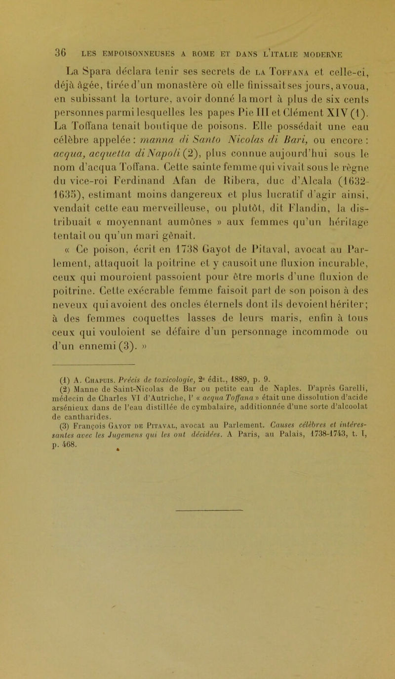 La Spara déclara tenir ses secrets de la Toffana et celle-ci, déjà, âgée, tiréed’un monastère où elle finissait ses jours, avoua, en subissant la torture, avoir donné la mort à plus de six cents personnes parmi lesquelles les papes Pie III et Clément XIV (1). La Toffana tenait boutique de poisons. Elle possédait une eau célèbre appelée : manna di Santo Nicolas di Bari, ou encore : acqua, acquetta di Napo/i (21), plus connue aujourd’hui sous le nom d’acqua Toffana. Cette sainte femme qui vivait sous le règne du vice-roi Ferdinand Alan de Ribera, duc d’Alcala (1632- 1636), estimant moins dangereux et plus lucratif d’agir ainsi, vendait cette eau merveilleuse, ou plutôt, dit Flandin, la dis- tribuait « moyennant aumônes » aux femmes qu’un héritage tentait ou qu’un mari gênait. « Ce poison, écrit en 1738 Cayot de Pitaval, avocat au Par- lement, attaquoit la poitrine et y causoitune lluxion incurable, ceux qui mouroienl passoient pour être morts d’une lluxion de poitrine. Cette exécrable femme faisoit part de son poison à des neveux qui avoienl des oncles éternels dont ils dévoient hériter; à des femmes coquettes lasses de leurs maris, enlin à tous ceux qui vouloienl se défaire d’un personnage incommode ou d’un ennemi (3). » (1) A. Chapuis. Précis de toxicologie, 2e édit., 1889, p. 9. (2) Manne de Saint-Nicolas de Bar ou petite eau de Naples. D’après Garelli, médecin de Charles VI d’Autriche, 1’ « acqua Toffana » était une dissolution d’acide arsénieux dans de l’eau distillée de cymbalaire, additionnée d’une sorte d’alcoolat de cantharides. (3) François Gayot de Pitaval, avocat au Parlement. Causes célèbres et intéres- santes avec les Jugement qui les ont décidées. A Paris, au Palais, 1738-1743, t. I, p. 408.