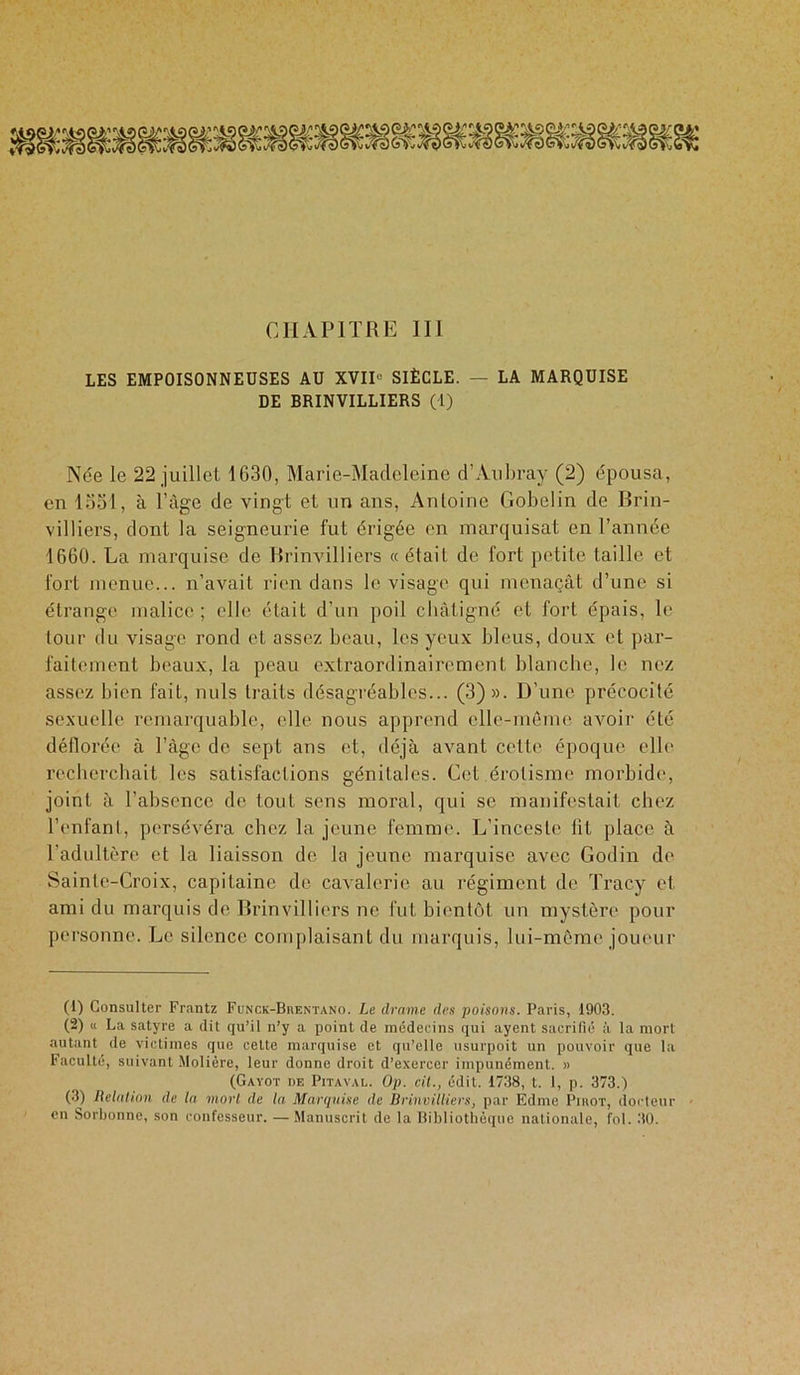 CHAPITRE III LES EMPOISONNEUSES AU XVIU SIÈCLE. — LA MARQUISE DE BRINVILLIERS (1) Née le 22 juillet 1G30, Marie-Madeleine d’Aubray (2) épousa, en 1331, à l’âge de vingt et un ans, Antoine Gobelin de Brin- villiers, dont la seigneurie fut érigée en marquisat en Tannée 1660. La marquise de Brinvilliers « était de fort petite taille et fort menue... n’avait rien dans le visage qui menaçât d’une si étrange malice; elle était d’un poil cbàtigné et fort épais, le tour du visage rond et assez beau, les yeux bleus, doux et par- faitement beaux, la peau extraordinairement blanche, le nez assez bien fait, nuis traits désagréables... (3)». D’une précocité sexuelle remarquable, elle nous apprend elle-même avoir été déflorée à l’âge de sept ans et, déjà avant cette époque elle recherchait les satisfactions génitales. Cet érotisme morbide, joint à l’absence de tout sens moral, qui se manifestait chez l’enfant, persévéra chez la jeune femme. L’inceste lit place à l’adultère et la liaisson de la jeune marquise avec Godin de Sainte-Croix, capitaine de cavalerie au régiment de Tracy et ami du marquis de Brinvilliers ne fut bientôt un mystère pour personne. Le silence complaisant du marquis, lui-même joueur (1) Consulter Frantz Funck-Buentano. Le drame des poisons. Paris, 1903. (2) « La satyre a dit qu’il n’y a point de médecins qui ayent sacrifié à la mort autant de victimes que celte marquise et qu’elle usurpoit un pouvoir que la Faculté, suivant Molière, leur donne droit d’exercer impunément. » (Gayot de Pitaval. Op. cil., édit. 1738, t. I, p. 373.) (3) Relation de la mort de la Marquise de Brinvilliers, par Edme Pihot, docteur en Sorbonne, son confesseur. — Manuscrit de la Bibliothèque nationale, fol. 30.