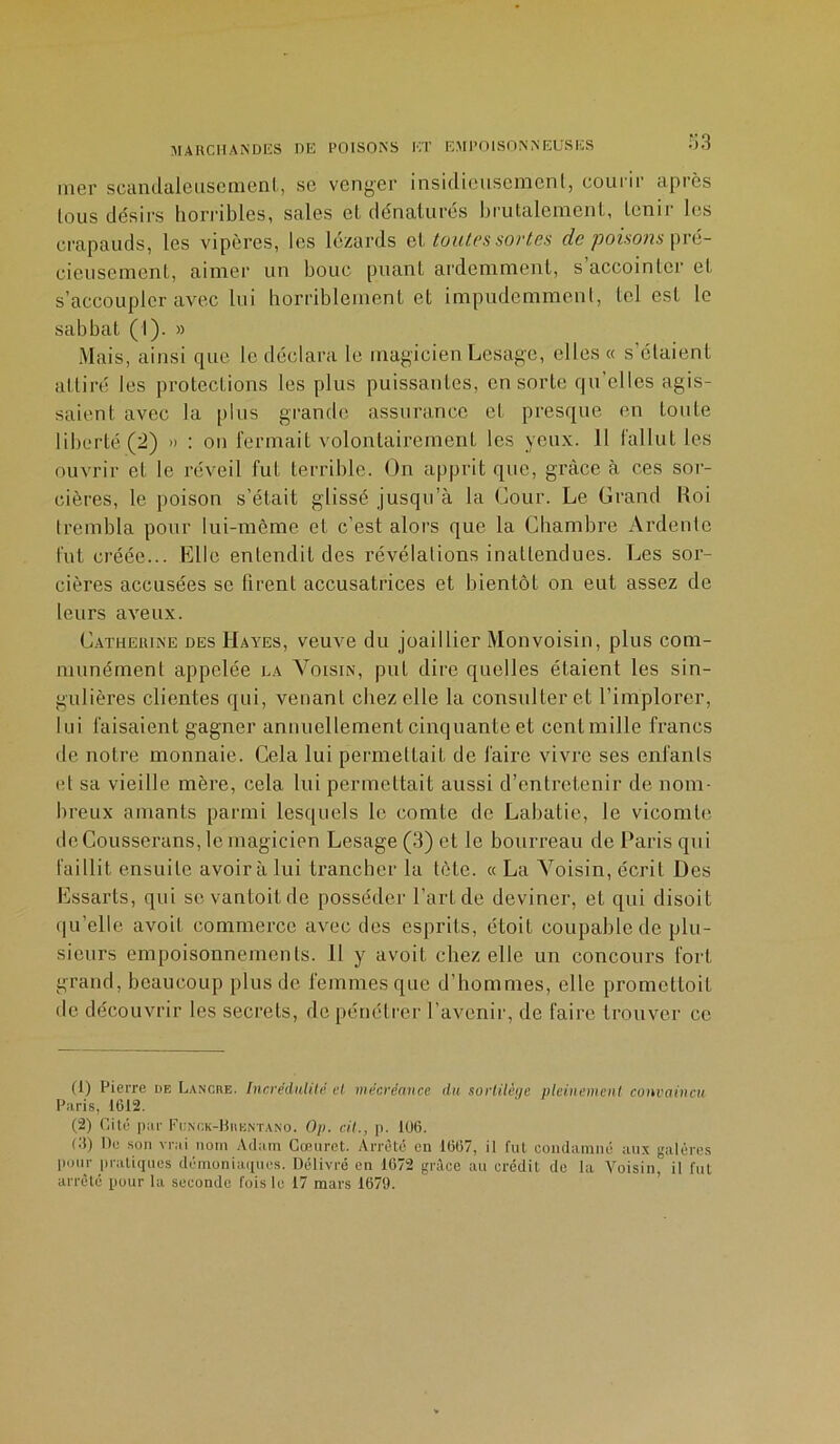 mer scandaleusement, se venger insidieusement, courir après tous désirs horribles, sales et dénaturés brutalement, tenir les crapauds, les vipères, les lézards et toutes sortes de poisons pré- cieusement, aimer un bouc puant ardemment, s’accointer et s’accoupler avec lui horriblement et impudemment, tel est le sabbat (I). » Mais, ainsi que le déclara le magicien Lesage, elles « s étaient attiré les protections les plus puissantes, en sorte qu’elles agis- saient avec la plus grande assurance et presque en toute liberté (2) » : on fermait volontairement les yeux. Il fallut les ouvrir et le réveil fut terrible. On apprit que, grâce à ces sor- cières, le poison s’était glissé jusqu’à la Cour. Le Grand Koi trembla pour lui-même et c’est alors que la Chambre Ardente fut créée... Elle entendit des révélations inattendues. Les sor- cières accusées se firent accusatrices et bientôt on eut assez de leurs aveux. Catherine des Hayes, veuve du joaillier Monvoisin, plus com- munément appelée la Voisin, put dire quelles étaient les sin- gulières clientes qui, venant chez elle la consulter et l’implorer, lui faisaient gagner annuellement cinquante et ecnlmille francs de notre monnaie. Cela lui permettait de faire vivre ses enfants et sa vieille mère, cela lui permettait aussi d’entretenir de nom- breux amants parmi lesquels le comte de Labatie, le vicomte deCousserans, le magicien Lesage (3) et le bourreau de Paris qui faillit ensuite avoir à lui trancher la tète. « La Voisin, écrit Des Essarts, qui se vantoitde posséder l'ari de deviner, et qui disoit qu’elle avoit commerce avec des esprits, étoil coupable de plu- sieurs empoisonnements. 11 y avoit chez elle un concours fort grand, beaucoup plus de femmes que d’hommes, elle promettoit de découvrir les secrets, de pénétrer l’avenir, de faire trouver ce (1) Pierre de Lancre. IncrèdulUSèt mécréance du sortilège pleinement convaincu Paris, 1612. (2) Cité par Funck-Brentano. Op. cil., p. 106. 01) De son vrai nom Adam Cœuret. Arrêté en 1667, il fut condamné aux galères pour pratiques démoniaques. Délivré en 1672 grâce au crédit de la Voisin, il fut