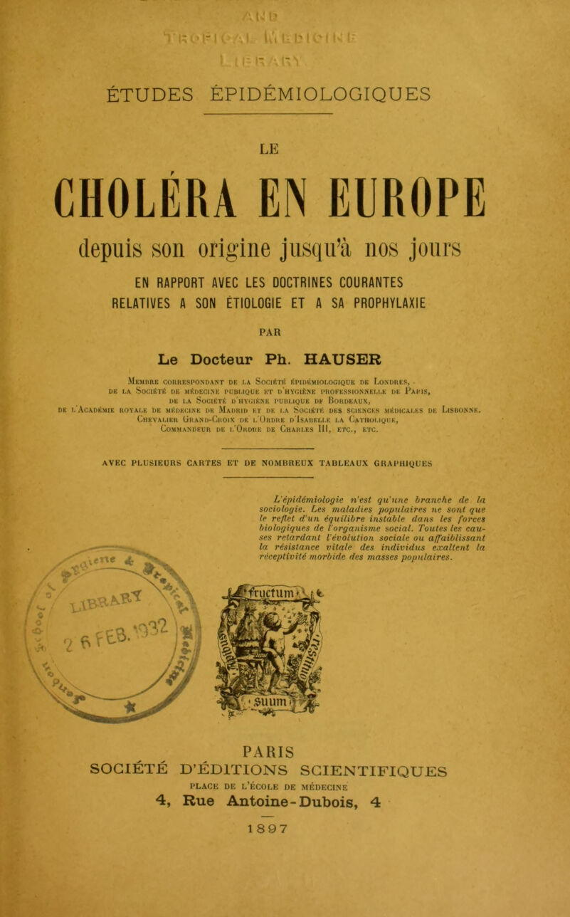 A U l? 1 l;ol-K>Al lu L * I? A U'» ÉTUDES ÉPIDÉMIOLOGIQUES LE CHOLÉRA EN EUROPE depuis son origine jusqu’à nos Jours EN RAPPORT AVEC LES DOCTRINES COURANTES RELATIVES A SON ÉTIOLOGIE ET A SA PROPHYLAXIE PAR Le Docteur Ph. HAUSER Memhrk correspondant de i.a Sochîté i!pidémioi.ocique DK Londres, ■ DE t,A Société de médecine pubi.iqd'e et d'hygiène proe'kssionnkm.k de Paris, DE I.A Société d'hygiène pubuque de Bordeaux, DE I.’ACADÉMIE ROTAI.E DE MÉDECINE DK MaDRID ET DE I.A SOCIÉTÉ DES SCIENCES MÉDICAl.ES DK LiSBONNE. ChEVAMER (iltAND-ÜROIX DE I.'UrDRE d'IsABEU.E I.A (/ATHOl.igUE, Commandeur de i.'Ordhk de Cuahi.es 111, etc., etc. ■■ / i E 4 ' « AVEC PLUSIEURS CARTES ET DE NOMBREUX TABLEAUX GRAPHIQUES L’épidémiologie n'est qu'une branche de la sociologie. Les maladies populaires ne sont que le reflet d'un équilibre instable dans les forces biologiques de l’organisme social. Toutes les cau- ses retardant l’évolution sociale ou affaiblissant PARIS SOCIÉTÉ D’ÉDITIONS SCIENTIFIQUES PLACE DE l’École de médecine 4, Rue Antoine-Dubois, 4 1897