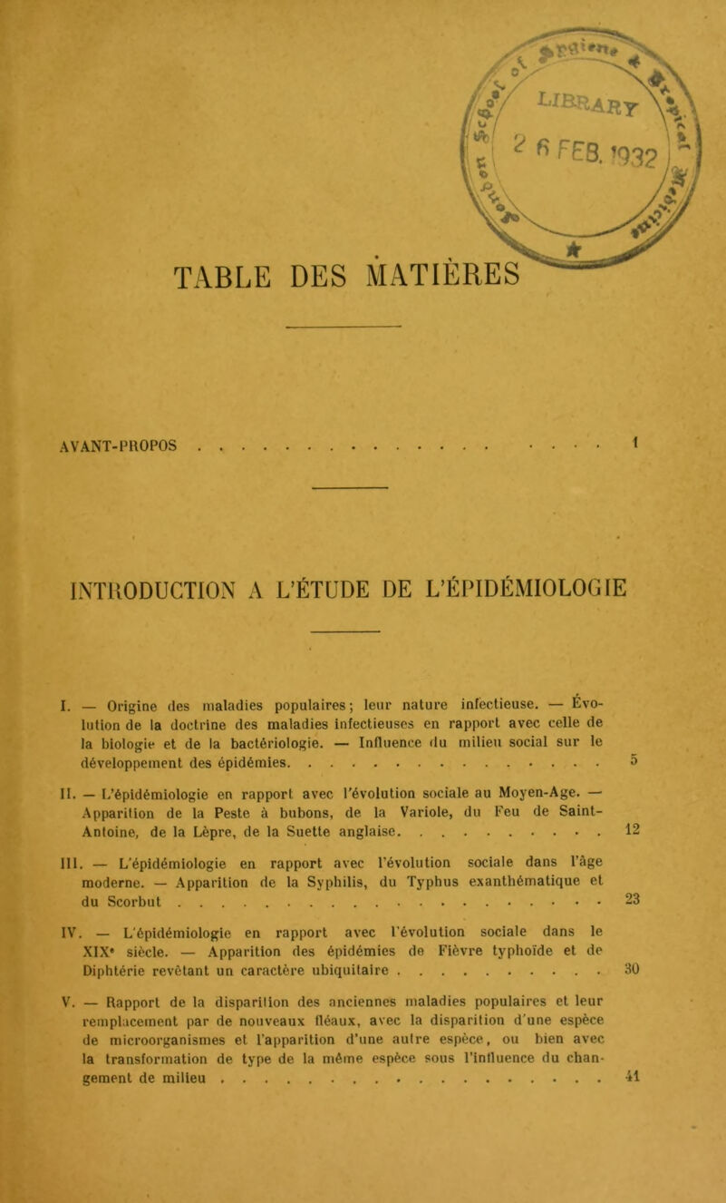 TABLE DES MATIÈRES \ < INTUODUCTION A L’ÉTUDE DE L’ÉPIDÉMIOLOGIE I. — Origine des maladies populaires; leur nature infectieuse. — Évo- lution de la doctrine des maladies infectieuses en rapport avec celle de la biologie et de la bactériologie. — Influence du milieu social sur le développement des épidémies 5 II. — L’épidémiologie en rapport avec l’évolution sociale au Moyen-Age. — Apparition de la Peste à bubons, de la Variole, du Feu de Saint- Antoine, de la Lèpre, de la Suette anglaise 12 III. — L'épidémiologie en rapport avec l’évolution sociale dans l’âge moderne. — .Apparition de la Syphilis, du Typhus exanthématique et du Scorbut 23 IV. — L'épidémiologie en rapport avec l’évolution sociale dans le XIX' siècle. — Apparition des épidémies de Fièvre typhoïde et de Diphtérie revêtant un caractère ubiquitaire 30 V. — Rapport de la disparition des anciennes maladies populaires et leur remplacement par de nouveaux fléaux, avec la disparition d'une espèce de microorganismes et l’apparition d’une autre espèce, ou bien avec la transformation de type de la même espèce sous l’influence du chan- gement de milieu 41