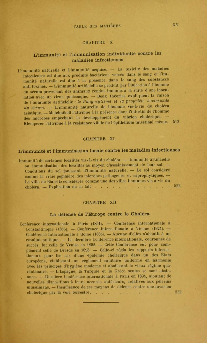 CHAPITRE X L’immunité et l’immunisation individuelle contre les maladies infectieuses L’immunité naturelle et l’immunité acquise. — La toxicité des maladies infectieuses est due aux produits bactériens versés dans le sang et 1 im- munité naturelle est duc à la présence dans le sang des substances anti-toxines, — L’immunité artificielle se produit par l’injection à 1 homme du sérum provenant des animaux rendus immuns à la suite d’une inocu- lation avec un virus quelconque. — Deux théories expliquent la raison de l’immunité artilicielle : le Phagocylisme et la propriété bactéricide du sérum. — L’immunité naturelle de l’homme vis-à-vis du choléra asiatique. — Metchnikoll l’attribue à la présence dans l’intestin de l’homme des microbes empêchant le développement du vibrion cholérique. Klemperer l’attribue à la résistance vitale de l’épithélium intestinal même. 512 CHAPITRE XI L'immunité et l’immunisation locale contre les maladies infectieuses Immunité de certaines localités vis-à-vis du choléra. — Immunité artificielle ou immunisation des localités au moyen d’assainissement de leur sol. — Conditions du sol jouissant d’immunité naturelle. — Le sol considéré comme la vraie pépinière des microbes pathogènes et saprophytiques. — La ville de Biarritz considérée comme une des villes immunes vis-à-vis du choléra. — Explication de ce fait 522 CHAPITRE XII La défense de l’Europe contre le Choléra Conférence internationale à Paris (1851). — Conférence internationale à Constantinople (1836). — Conférence internationale à Vienne (1874). — Conférence internationale à Rome (1883). — Aucune d’elles n'aboutit à un résultat pratique. — La dernière Conférence internationale, couronnée de succès, fut celle de Venise en 1892. — Celte Conférence eut pour com- plément celle de Dresde en 18Ü3. — Celle-ci régla les rapports interna- tionaux pour les cas d’une épidémie cholérique dans un des États européens, établissant un l’èglement sanitaire uniforme en harmonie avec les principes d’hygiène moderne et abolissant le vieux régime qua- ranlenaire. — L’Espagne, la Turquie et la Grèce seules se sont abste- nues. — Dernière Conférence internationale à Paris en 1894, ajoutant de nouvelles dispositions à leurs accords antérieurs, relatives aux pèlerins musulmans. — Insullisance de ces moyens de défense contre une invasion cholérique par la voie terrestre 532