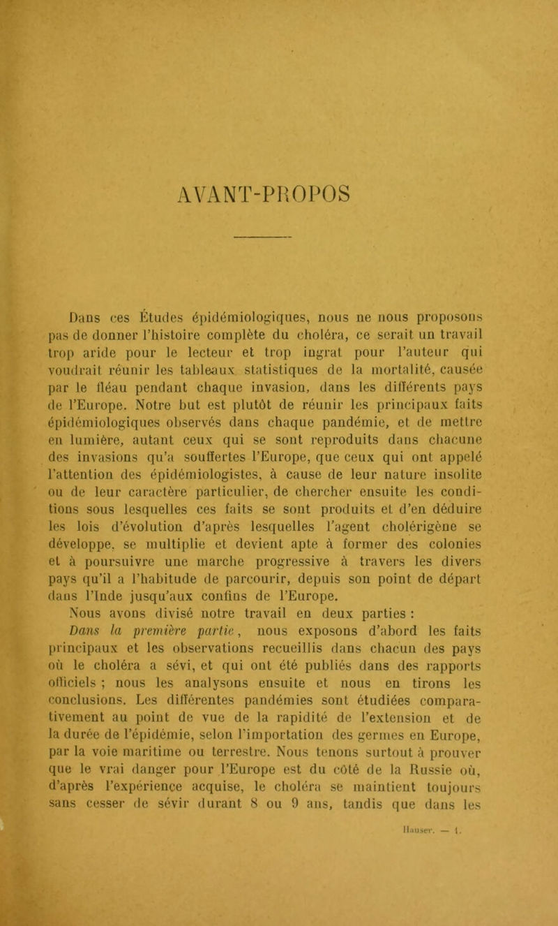 AVANT-PIîOl'OS Dans ces Études épiclémiolof^iqiies, nous ne nous proposons pas de donner Thistoire complète du choléra, ce serait un travail trop aride pour le lecteur et trop ingrat pour l’auteur qui voudrait réunir les tal)leaux statistiques de la mortalité, causée par le lléau pendant chaque invasion, dans les dilîérents pays de l’Europe. Notre but est plutôt de réunir les principaux faits épidémiologiques observés dans chaque pandémie, et de mettre en lumière, autant ceux qui se sont reproduits dans chacune des invasions qu’a souffertes l’Europe, que ceux qui ont appelé l’attention des épidémiologistes, à cause de leur nature insolite ou de leur caractère particulier, de chercher ensuite les condi- tions sous lesquelles ces faits se sont produits et d’en déduire les lois d’évolution d’après lesquelles l’agent cholérigène se développe, se multiplie et devient apte à former des colonies et à poursuivre une marche progressive à travers les divers pays qu’il a l’habitude de parcourir, depuis son point de départ dans l’Inde jusqu’aux confins de l’Europe. Nous avons divisé notre travail en deux parties : Dans la première partie, nous exposons d’abord les faits [H’incipaux et les observations recueillis dans chacun des pays où le choléra a sévi, et qui ont été publiés dans des rapports olliciels ; nous les analysons ensuite et nous en tirons les conclusions. Les différentes pandémies sont étudiées compara- tivement au point de vue de la rapidité de l’extension et de la durée de l’épidémie, selon l’importation des germes en Europe, par la voie maritime ou terrestre. Nous tenons surtout à prouver que le vrai danger pour l’Europe est du côté de la Russie où, d’après l’expérience acquise, le choléra se maintient toujours sans cesser de sévir durant 8 ou 9 ans, tandis que dans les llaiiseï'. — l.