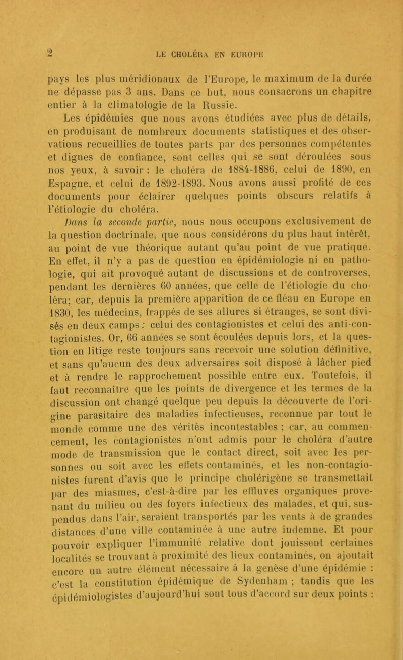 pays les plus inéritlionaux de l’Europe, le maximum de la durée ne dépasse pas 3 ans. Dans ce but, nous consacrons un chapitre entier à la climatologie de la Russie. Les épidémies que nous avons étudiées avec plus de détails, en produisant de nombreux documents statistiques et des obser- vations recueillies de toutes parts pai- des personnes Cüin[)étenles et digues de conliance, sont celles qui se sont déroulées sous nos yeux, à savoir : le cboléra de 1884-1886, celui de 1890, en Espagne, et celui de 1892-1893. Nous avons aussi profité de ces documents pour éclairer (|uel(iues points obscurs relatifs à l’étiologie du choléra. Dans la seconde partie, nous nous occupons exclusivement de la question doctrinale, ([ue nous considérons du plus haut intérêt, au point de vue théorique autant qu’au point de vue pratique. En elïet, il n’y a pas de question eu épidémiologie ni en patho- logie, qui ait provoqué autant de discussions et de controverses, pendant les dernières 60 années, que celle de l’étiologie du cho- léra; car, depuis la première apparition de ce fléau en Europe en 1830, les médecins, frappés de ses allures si étranges, se sont divi- sés en deux camps; celui des coutagionistes et celui des anti-con- tagionistes. Or, 66 années se sont écoulées depuis lors, et la ques- tion eu litige reste toujours sans recevoir une solution définitive, et sans qu’aucun des deux adversaires soit disposé à lâcher pied et à rendre le rapprochement possible entre eux. Toutefois, il faut reconnaîlre que les points de divergence et les termes de la discussion ont changé quelque peu depuis la découverte de l’ori- gine parasitaire des maladies infectieuses, reconnue par tout le monde comme une des vérités incontestables ; car, au commen- cement, les coutagionistes n’ont admis pour le choléra d'autre mode de transmission que le contact direct, soit avec les per- sonnes ou soit avec les effets contaminés, et les non-contagio- nistes furent d’avis que le principe cholérigèue se transmettait par des miasmes, c’est-à-dire par les etlluves organiques prove- nant du milieu ou des foyers infectieux des malades, et qui, sus- pendus dans Tair, seraient transportés par les vents à de gi'andes distances d’une ville contaminée à une autre indemne. Et pour pouvoir expliquer l’immunité relative dont jouissent certaines localités se trouvant à proximité des lieux contaminés, on ajoutait encore un autre élément nécessaire à la genèse d’une épidémie : c’est la constitution épidémique de Sydenham ; tandis que les épidémiologistes d’aujourd’hui sont tous d’accord sur deux points :