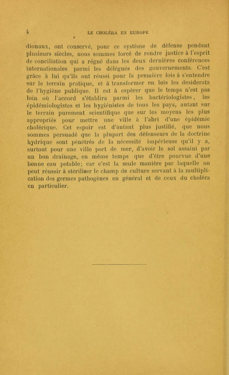 dionaux, ont conservé, pour ce système de défense pendant plusieurs siècles, nous sommes forcé de rendre justice à l’esprit de conciliation qui a régné dans les deux dernières conférences internationales parmi les délégués des gouvernements. C’est grâce à lui qu’ils ont réussi pour la première fois à s’entendre sur le terrain pratique, et à transformer en lois les desiderata de l’hygiène publique. 11 est à espérer que le temps n’est pas loin où l’accord s’établira parmi les bactériologistes, les épidémiologistes et les hygiénistes de tous les pays, autant sur le terrain purement scientifique que sur les moyens les plus appropriés i>our mettre une ville à l’abri d’une épidémie cholérique. Cet espoir est d’autant plus justifié, que nous sommes persuadé que la plupart des défenseurs de la doctrine hydrique sont pénétrés de la nécessité impérieuse qu’il y a, surtout pour une ville port de mer, d’avoir le sol assaini par un bon drainage,, en même temps que d’être pourvue d’une bonne eau potable; car c’est la seule manière jiar laquelle on peut réussir à stériliser le champ de culture servant à la multipli- cation des germes pathogènes eu général et de ceux du choléra en particulier.