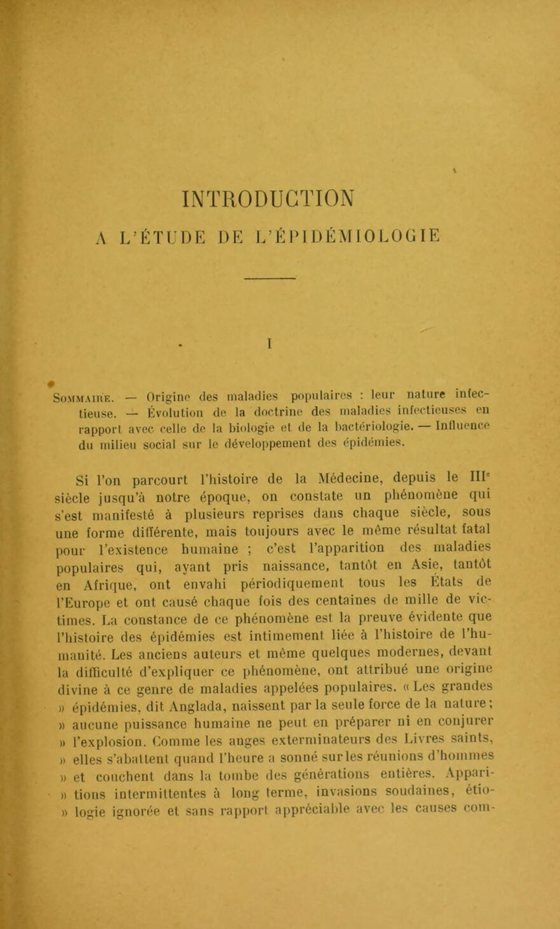 % INTRODUCTION A L’ÉTUDE DE l/Él>l DÉMIOLOGlE I SoMMAïuE. — Origine des maladies populaires : leur nature infec- tieuse. Évolution de la doctrine des maladies infectieuses en rapport avec celle de la biologie et de la bactériologie. — Influence du milieu social sur le développement des épidémies. Si l’on parcourt l’histoire de la Médecine, depuis le IIP siècle jusqu’à notre époque, on constate un phénomène qui s’est manifesté à plusieurs reprises dans chaque siècle, sous une forme dilîérente, mais toujours avec le môme résultat fatal pour l’existence humaine ; c’est l’apparition des maladies populaires qui, ayant pris naissance, tantôt en Asie, tantôt en Afrique, ont envahi périodiquement tous les Etats de l’Europe et ont causé chaque fois des centaines de mille de vic- times. La constance de ce phénomène est la preuve évidente que l’histoire des épidémies est intimement liée à l’histoire de l’hu- manité. Les anciens auteurs et même quelques modernes, devant la difficulté d’expliquer ce phénomène, ont attribué une origine divine à ce genre de maladies appelées populaires. « Les grandes )) épidémies, dit Anglada, naissent par la seule force de la nature; )) aucune puissance humaine ne peut en préparer ni en conjurer » l’explosion. Comme les auges exterminateurs des Livres saints, » elles s’abattent quand l’heure a sonné sur les réunions d’hommes )) et couchent dans la tombe des générations entières. Appari- » tions intermittentes à long terme, invasions soudaines, étio- )) logie ignorée et sans rapport appréciable avec les causes coin-