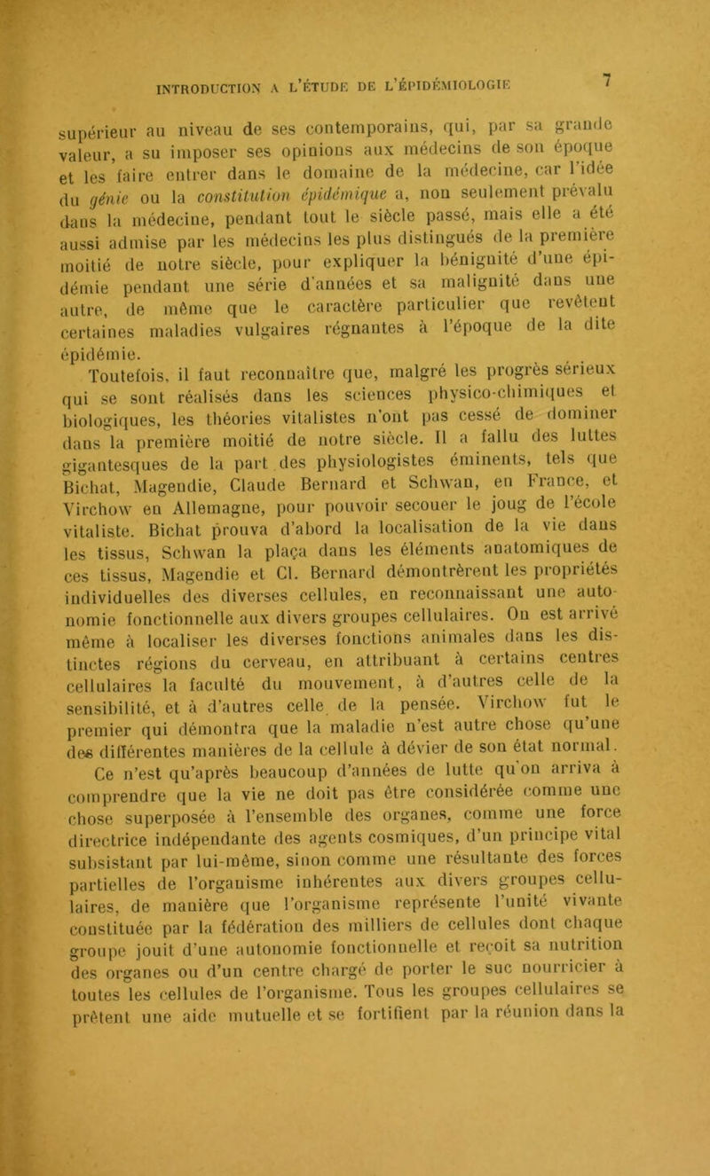 supérieur au niveau de ses contemporains, qui, par sa grainJe valeur, a su imposer ses opiuions aux médecins de son époque et les faire entrer dans le domaine de la médecine, car l’idée du génie ou la constitution épidémique a, nou seulement prévalu dans la médecine, pendant tout le siècle passé, mais elle a été aussi admise parles médecins les plus distingués de la première moitié de notre siècle, pour expliquer la béniguité d’une épi- démie pendant une série d’années et sa malignité dans une autre, de même que le caractère particulier que revêteut certaines maladies vulgaires régnantes à l’époque de la dite épidémie. Toutefois, il faut reconnaître que, malgré les progrès sérieux qui se sont réalisés dans les sciences physico-chimiques et biologiques, les théories vitalistes n ont pas cessé de dominer dans la première moitié de notre siècle. Il a fallu des luttes gigantesques de la part des physiologistes éminents, tels que Bichat, Magendie, Claude Bernard et Sclnvan, en France, et Virchow en Allemagne, pour pouvoir secouer le joug de 1 école vitaliste. Bichat prouva d’abord la localisation de la vie dans les tissus, Schwan la plaça dans les éléments anatomiques de ces tissus, Magendie et Cl. Bernard démontrèrent les propriétés individuelles des diverses cellules, en reconnaissant une auto- nomie fonctionnelle aux divers groupes cellulaires. Ou est arrivé même à localiser les diverses fonctions animales dans les dis- tinctes régions du cerveau, en attribuant à certains centies cellulaires la faculté du mouvement, à d’autres celle de la sensibilité, et à d’autres celle de la pensée. Virchow fut le premier qui démontra que la maladie n’est autre chose qu une de« différentes manières de la cellule à dévier de son état normal. Ce n’est qu’après beaucoup d’années de lutte qu'on arriva à comprendre que la vie ne doit pas être considérée (;omme une chose superposée à l’ensemble des organes, comme une force directrice indépendante des agents cosmiques, d’un principe vital subsistant par lui-même, sinon comme une résultante des forces partielles de l’organisme inhérentes aux divers groupes cellu- laires, de manière que l’organisme représente l’unité vivante constituée par la fédération des milliers de cellules dont chaque groupe jouit d’une autonomie fonctionnelle et reçoit sa nutrition des organes ou d’un centre chargé de porter le suc nourricier à toutes les cellules de l’organisme. Tous les groupes cellulaires se prêtent une aide mutuelle et se fortifient par la réunion dans la