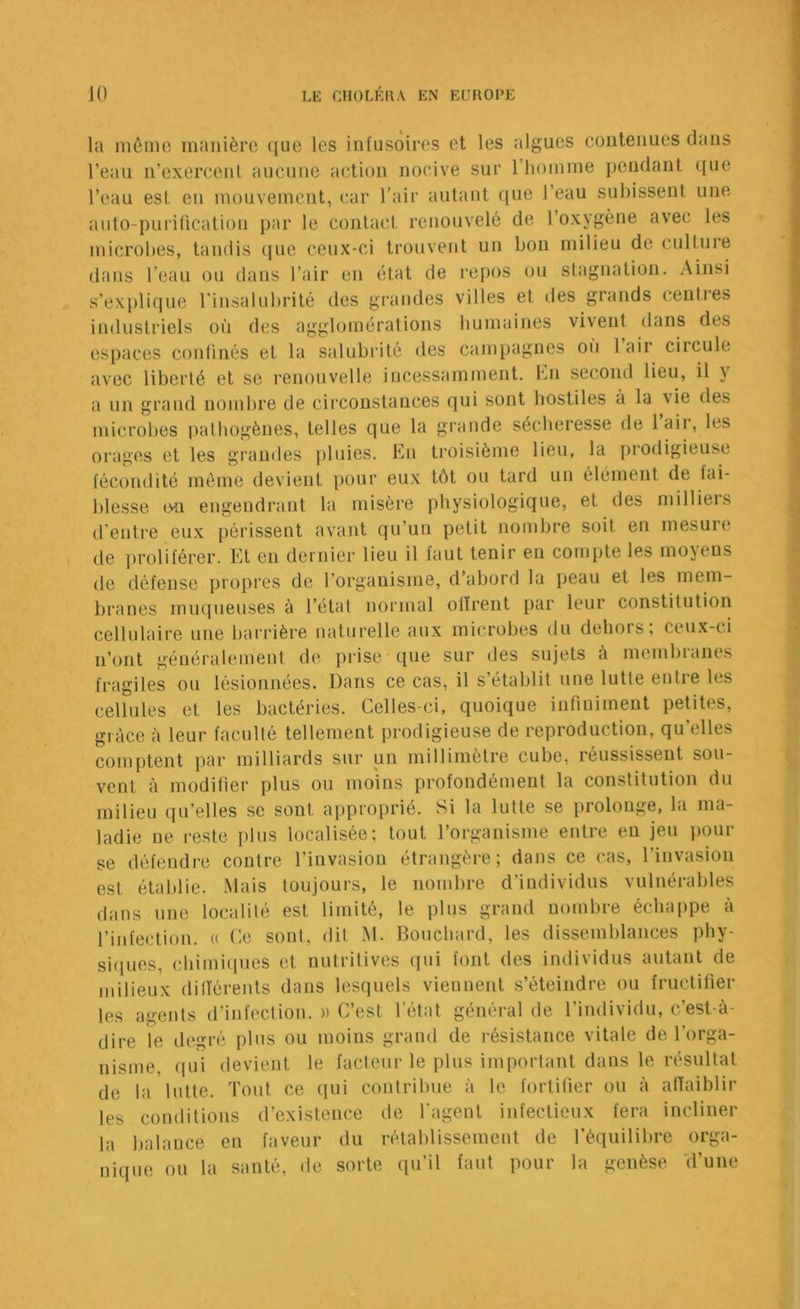 lii môme manière ([ue les infusoires et les algues contenues dans l’eau n’exercent, aucune action nocive sur l’hoinme pendant ({ue l’eau est en mouvement, car l’air autant que l’eau subissent une auto-purification par le contact renouvelé de l’oxygène avec les microbes, taudis que ceux-ci trouvent un bon milieu de culture dans l’eau ou dans l’air en état de repos ou stagnation. Ainsi s’exj)lique rinsalubrité des grandes villes et îles grands ceuties industriels où des agglomérations buniaines vivent dans des espaces coulinés et la salubi'ité des campagnes oii 1 air circule avec liberté et se l'enouvelle incessamment. Kn second lieu, il y a un grand nombre de circonstances qui sont hostiles à la vie des microlres pathogènes, telles que la grande sécheresse de laii, les orages et les grandes pluies. b]n ti’oisième lieu, la pi'odigieuse fécondité même devient i)our eux tôt ou tard un élément de fai- blesse on engendi'ant la misèi'e physiologique, et des milliers d’entre eux périssent avant qu’un petit nombre soit en mesure de i)roliférer. Et eu dernier lieu il faut tenir en compte les moyens de défense propres de l’organisme, d’abord la peau et les mem- branes muqueuses à l’état normal ollr'ent par leur constitution cellulaire une barrière natur’elle aux microbes du dehors; ceux-ci n’ont généralement de prise que sur des sujets à membranes fragiles ou lésionnées. Dans ce cas, il s’établit une lutte entre les cellules et les bactéries. Celles-ci, quoique infruirnent petites, grâce à leur faculté tellement pr-odigieuse de reproduction, qu’elles comptent par milliards sur un millimètre cube, réussissent sou- vent à modifier plus ou moins pr'ofondément la constitution du milieu qu’elles se sont approprié. Si la lutte se prolonge, la ma- ladie ne reste plus localisée; tout l’organisme entr-e en jeu pour se défeudi-e contr-e l’invasion étrangère; dans ce cas, l’invasion est établie. Mais toujours, le nombr'e d’individus vulnér-ables dans une localité est limité, le plus gr'and nombre échappe à l’infection. « Ce sont, dit M. Bouchard, les dissemblances phy- siques, cbimi(iires et nutritives qui font des individus autant de milieux dilïérents dans lesquels viennent s’éteiirdre ou fructifier les agents d’infection. » C’est l’état général de l’individu, c’est-à- dire le degré plus ou moins grand de i-ésistance vitale de l’orga- nisme, qui devient le facteur le plus important dans le résultat de la lutte. Tout ce qui contribue à le fortifier ou à affaiblir les conditions d’existence de l'agent infectieux fera incliner la balance en faveur du rétablissement de l’équilibre orga- nique ou la santé, de sorte qu’il faut pour la genèse d’une