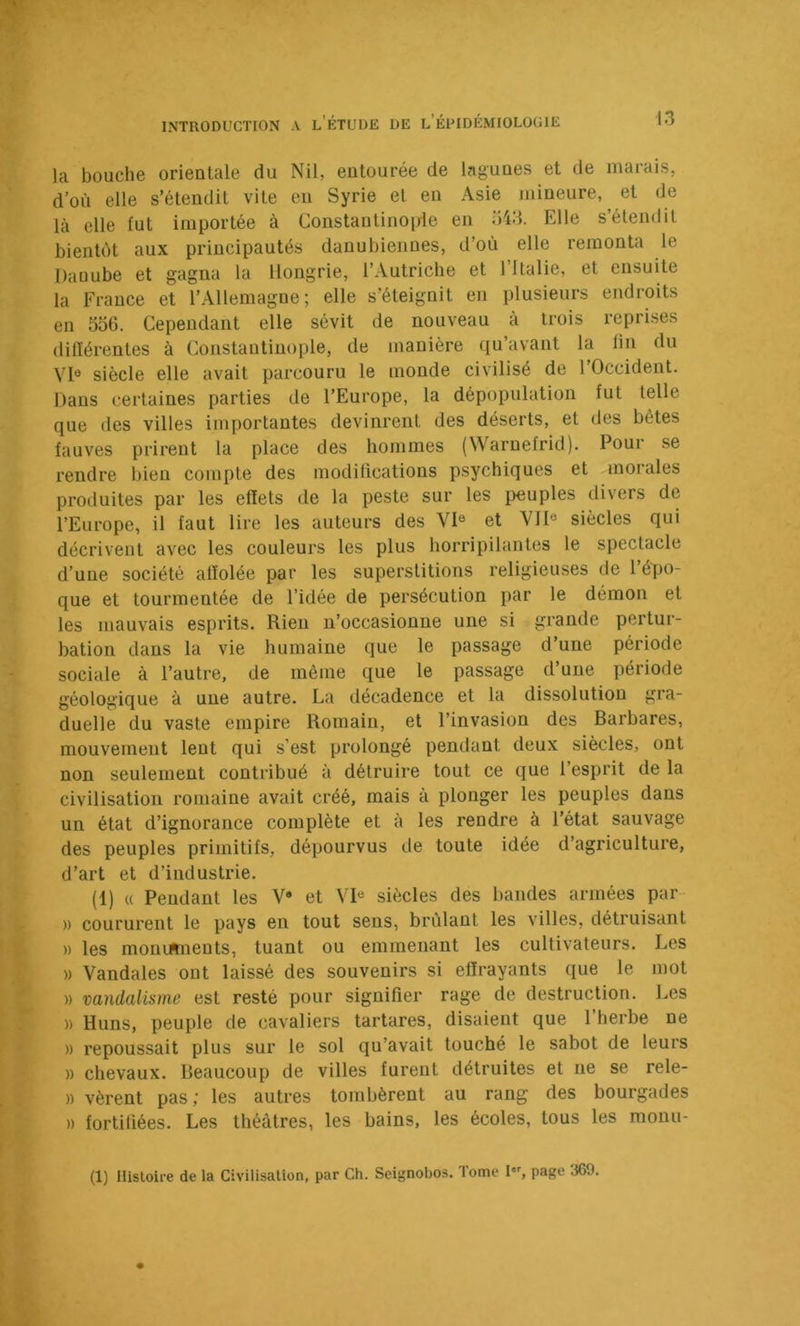 la bouche orientale du Nil, entourée de lagunes et de marais, d’où elle s’étendit vite en Syrie et en Asie mineure, et de là elle fut importée à Constantinople en 543. Elle s’étendit bientôt aux principautés danubiennes, d’où elle remonta le Daüube et gagna la Hongrie, l’Autriche et 1 Italie, et ensuite la France et l’Allemagne; elle s’éteignit en plusieurs endroits en 556. Cependant elle sévit de nouveau à trois reprises différentes à Constantinople, de manière qu’avant la fin du VI® siècle elle avait parcouru le monde civilisé de l’Occident. Dans certaines parties de l’Europe, la dépopulation fut telle que des villes importantes devinrent des déserts, et des bêtes fauves prirent la place des hommes (Waruefrid). Pour se rendre bien compte des modifications psychiques et morales produites par les effets de la peste sur les peuples divers de l’Europe, il faut lire les auteurs des VI® et VII® siècles qui décrivent avec les couleurs les plus horripilantes le spectacle d’une société affolée par les superstitions religieuses de l’épo- que et tourmentée de l’idée de persécution par le démon et les mauvais esprits. Rien n’occasionne une si grande pertur- bation dans la vie humaine que le passage d’une période sociale à l’autre, de même que le passage d’une période géologique à une autre. La décadence et la dissolution gra- duelle du vaste empire Romain, et l’invasion des Barbares, mouvement lent qui s’est prolongé pendant deux siècles, ont non seulement contribué à détruire tout ce que l’esprit de la civilisation romaine avait créé, mais à plonger les peuples dans un état d’ignorance complète et à les rendre à l’état sauvage des peuples primitifs, dépourvus de toute idée d’agriculture, d’art et d’industrie. (1) « Pendant les V* et VI® siècles des liandes armées par )) coururent le pays en tout sens, brûlant les villes, détruisant )) les moninneuts, tuant ou emmenant les cultivateurs. Les » Vandales ont laissé des souvenirs si effrayants que le mot » vandalisme est resté pour signifier rage de destruction. Les » Huns, peuple de cavaliers tartares, disaient que l’herbe ne )) repoussait plus sur le sol qu’avait touché le sabot de leurs » chevaux. Beaucoup de villes furent détruites et ne se rele- )) vèrent pas ; les autres tombèrent au rang des bourgades )) fortifiées. Les théâtres, les bains, les écoles, tous les monu- (1) Histoire de la Civilisation, par Ch. Seignobos. Tome I, page 369.