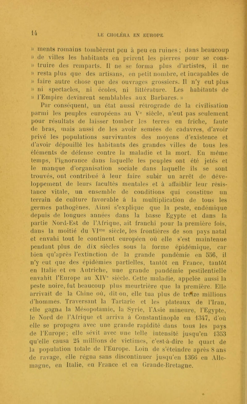 l'i » ments romains tombèrent peu à peu eu ruines ; dans beaucoup )) de villes les habitants en prirent les j)ierres poui- se cons- » Iruire des remparts. Il ne se l'orina plus d’artistes, il ne » resta plus (]ue des artisajus, en petit nombre, et incapables de )) faire autre chose que des ouvrages grossiers. Il n’y eut plus » ni spectacles, ni écoles, ni littérature. Les habitants de )) l’Empire devinrent semblables au.v Barbares. » Par conséquent, un état aussi réii’Ograde de la civilisation parmi les peuj)les européens au siècle, n’eut pas seulement pour résultats de laisser tomber les terres en friche, faute de bras, mais aussi de les avoir semées de cadavres, d’avoir privé les populations survivantes des moyens d’existence et d’avoir dépouillé les habitants des grandes villes de tous les éléments de défense contre la maladie et la mort. En même temps, l’ignorance dans laquelle les peuples ont été jetés et le manque d’organisation sociale dans laquelle ils se sont trouvés, ont contribué à leur faire subir un arrêt de déve- loppement de leurs facultés mentales et à affaiblir leur résis- lauce vitale, un ensemble de conditions qui constitue un terrain de culture favorable à la multiplication de tous les germes pathogènes. Ainsi s’explique que la peste, endémique depuis de longues années dans la basse Egypte et dans la |)artie Nord-Est de l’Afrique, ait franchi pour la première fois, dans la moitié du siècle, les frontières de son pays natal et envahi tout le continent européen où elle s’est maintenue pendant plus de dix siècles sous la forme épidémique, car bien ([u’après l’extinction de la grande pandémie en 556, il n’y eut que des épidémies partielles, tanlôt eu France, tantôt en Italie et eu Autriche, une grande pandémie pestilentielle envahit l’Europe au XIV” siècle. Celte maladie, appelée aussi la peste noire, tut beaucoup plus meurtrière que la première. Elle arrivait de la Chine où, dit on, elle tua plus de tr(*ize millions d’hommes. Traversant la Tartarie et les plateaux de l’Iran, elle gagna la Mésopotamie, la Syrie, l’Asie mineure, l’Egypte, le Nord de l’Afrique et arriva à Constantinople en 1347, d'où elle se propagea avec une grande rapidité dans tous les pays de l’Europe; elle sévit avec une telle intensité jusqu’en 1353 qu’elle causa 24 millions de victimes, c’est-à-dire le quart de la j)opulation totale de l’Europe. Loin de s’éteindre après 8 ans de ravage, elle régna sans discontinuer jusqu’en 1366 en Alle- magne, en Italie, en France et en Crande-Bretagne.