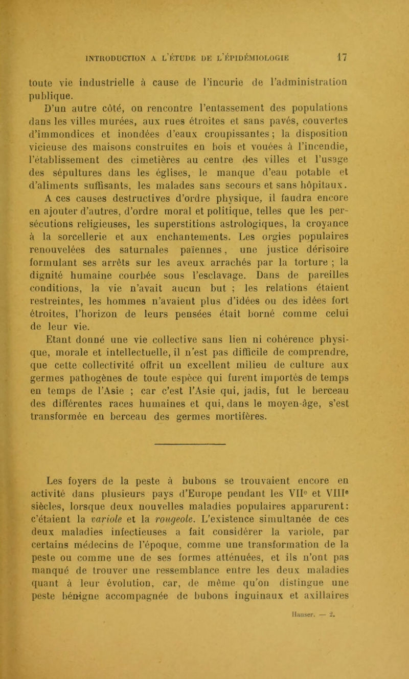 toute vie industrielle à cause de l’incurie de l’administration publique. D’un autre côté, on rencontre l’entassement des populations dans les villes murées, aux rues étroites et sans pavés, couvertes d’immondices et inondées d’eaux croupissantes; la disposition vicieuse des maisons construites en bois et vouées à l’incendie, rétablissement des cimetières au centre des villes et l’usage des sépultures dans les églises, le manque d’eau potable et d’aliments suffisants, les malades sans secours et sans hôpitaux. A ces causes destructives d’ordre physique, il faudra encore en ajouter d’autres, d’ordre moral et politique, telles que les per- sécutions religieuses, les superstitions astrologiques, la croyance à la sorcellerie et aux enchantements. Les orgies populaires renouvelées des saturnales païennes, une justice dérisoire formulant ses arrêts sur les aveux arrachés par la torture ; la dignité humaine courbée sous l’esclavage. Dans de pareilles conditions, la vie n’avait aucun but ; les relations étaient restreintes, les hommes n’avaient plus d’idées ou des idées fort étroites, l’horizon de leurs pensées était borné comme celui de leur vie. Etant donné une vie collective sans lien ni cohérence physi- que, morale et intellectuelle, il n’est pas difficile de comprendre, que cette collectivité offrit un excellent milieu de culture aux germes pathogènes de toute espèce qui furent importés de temps en temps de l’Asie ; car c’est l’Asie qui, jadis, fut le berceau des différentes races humaines et qui, dans le moyen-àge, s’est transformée en berceau des germes mortifères. Les foyers de la peste à bubons se trouvaient encore en activité dans plusieurs pays d’Europe pendant les VU® et Vllf® siècles, lorsque deux nouvelles maladies populaires apparurent: c’étaient la variole et la rougeole. L’existence simultanée de ces deux maladies infectieuses a fait considérer la variole, par certains médecins de l’époque, comme une transformation de la peste ou comme une de ses formes atténuées, et ils n’ont pas manqué de trouver une ressemblance entre les deux maladies quant à leur évolution, car, de même qu’on distingue une peste bénigne accompagnée de Imbons inguinaux et axillaires Hauser. -7