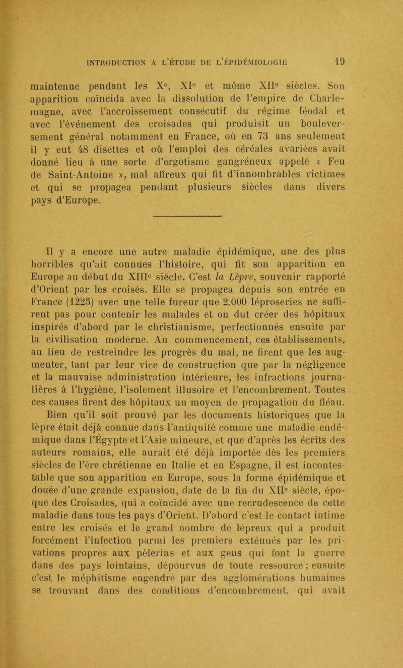 maintenue pendant les X^, XI'^ et même Xll® siècles. Son apparition coïncida avec la dissolution de l’empire de Charle- magne, avec l’accroissement consécutif du régime féodal et avec l’événement des croisades qui produisit un boulever- sement général notamment en France, où en 73 ans seulement il y eut 48 disettes et où l’emploi des céréales avariées avait donné lieu à une sorte d’ergotisme gangréneux appelé « Feu de Saint-Antoine », mal affreux qui lit d’innombrables victimes et qui se propagea pendant plusieurs siècles dans divers pays d’Europe. Il y a encore une autre maladie épidémique, une des plus horribles qu’ait connues l’histoire, qui fit son apparition en Europe au début du XIII^ siècle. C’est la Lèpre, souvenir rapporté d’Orient par les croisés. Elle se propagea depuis son entrée en France (1225) avec une telle fureur que 2.000 léproseries ne sutli- rent pas pour contenir les malades et on dut créer des hôpitaux inspirés d’abord par le christianisme, perfectionnés ensuite par la civilisation moderne. Au commencement, ces établissements, au lieu de restreindre les progrès du mal, ne firent que les aug- menter, tant par leur vice de construction que par la négligence et la mauvaise administration intérieure, les infractions journa- lières à l’hygiène, l’isolement illusoire et l’encombrement. Toutes ces causes firent des hôpitaux un moyen de propagation du fléau. Bien qu’il soit prouvé par les documents historiques que la lèpre était déjà connue dans l’antiquité comme une maladie endé- mique dans l’Égypte et l'Asie mineure, et que d’après les écrits des auteurs romains, elle aurait été déjà importée dès les premiers siècles de l’ère chrétienne en Italie et eu Espagne, il est incontes- table que son apparition en Europe, sous la forme épidémique et douée d’une grande expansion, date de la fin du XII® siècle, épo- que des Croisades, qui a coïncidé avec une recrudescence de celte maladie dans tous les pays d’Orient. D’abord c’est le contact intime entre les croisés et le grand nombre de lépreux qui a produit forcément l’infectiou parmi les premiers exténués par les pri- vations propres aux pèlerins et aux gens qui font la guerre dans des pays lointains, dépourvus de toute ressource ; ensuite c’est le méphitisme engendré par des agglomérations humaines se trouvant dans des conditions d’encombrement, qui avait