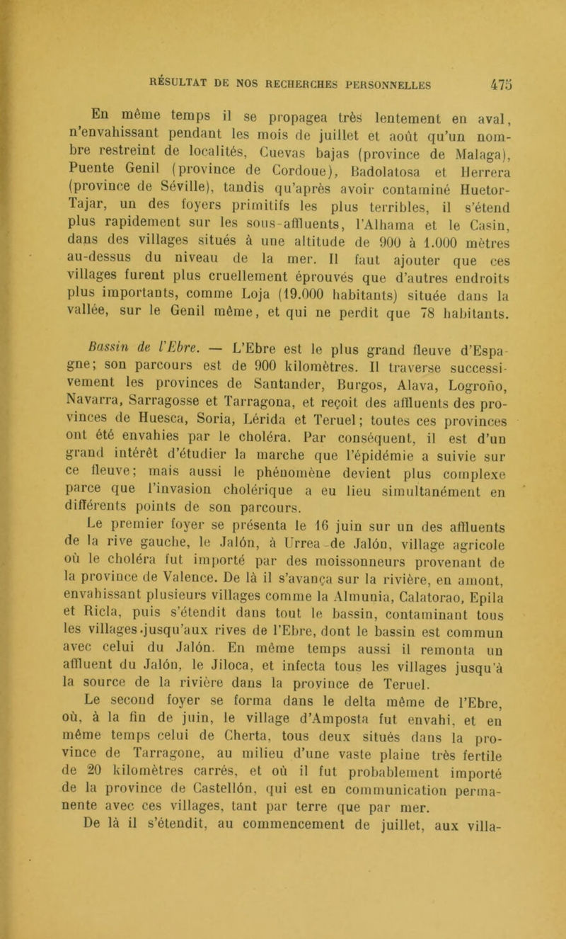 Eu même temps il se propagea très lentement en aval, n envahissant pendant les mois de juillet et août qu’un nom- bre restreint de localités, Guevas bajas (province de Malaga), Puente Genil (province de Gordoue), Badolatosa et llerrera (province de Séville), taudis qu’après avoir contaminé Huetor- lajar, un des loyers primitifs les plus terribles, il s’étend plus rapidement sur les sous-aflluents, l’Alhama et le Gasin, dans des villages situés à une altitude de 900 à 1.000 mètres au-dessus du niveau de la mer. 11 faut ajouter que ces villages furent plus cruellement éprouvés que d’autres endroits plus importants, comme Loja (19.000 habitants) située dans la vallée, sur le Genil même, et qui ne perdit que 78 habitants. Bassin de l'Ebre. — L’Ebre est le plus grand fleuve d’Espa- gne; son parcours est de 900 kilomètres. Il traverse successi- vement les provinces de Santander, Burgos, Alava, Logrono, Navarra, Sarragosse et Tarragona, et reçoit des aflluents des pro- vinces de Huesca, Soria, Lérida et Teruel ; toutes ces provinces ont été envahies par le choléra. Par conséquent, il est d’un grand intérêt d’étudier la marche que l’épidémie a suivie sur ce fleuve; mais aussi le phénomène devient plus complexe parce que l’invasion cholérique a eu lieu simultanément en différents points de son parcours. Le premier foyer se présenta le 16 juin sur un des affluents de la rive gauche, le .lalôn, à Urrea-de .lalôn, village agricole où le choléra fut importé par des moissonneurs provenant de la province de Valence. De là il s’avança sur la rivière, en amont, envahissant plusieurs villages comme la Almuuia, Galatorao, Epila et Rida, puis s’étendit dans tout le bassin, contaminant tous les villages .jusqu’aux rives de l’Ebre, dont le bassin est commun avec celui du Jalôn. En même temps aussi il remonta un affluent du Jalôn, le Jiloca, et infecta tous les villages jusqu’à la source de la rivière dans la province de Teruel. Le second foyer se forma dans le delta même de l’Ebre, où, à la fin de juin, le village d’Amposta fut envahi, et en même temps celui de Gherta, tous deux situés dans la pro- vince de Tarragone, au milieu d’une vaste plaine très fertile de 20 kilomètres carrés, et où il fut probablement importé de la province de Gastellôn, (jui est en communication perma- nente avec ces villages, tant par terre que par mer. De là il s’étendit, au commencement de juillet, aux villa-
