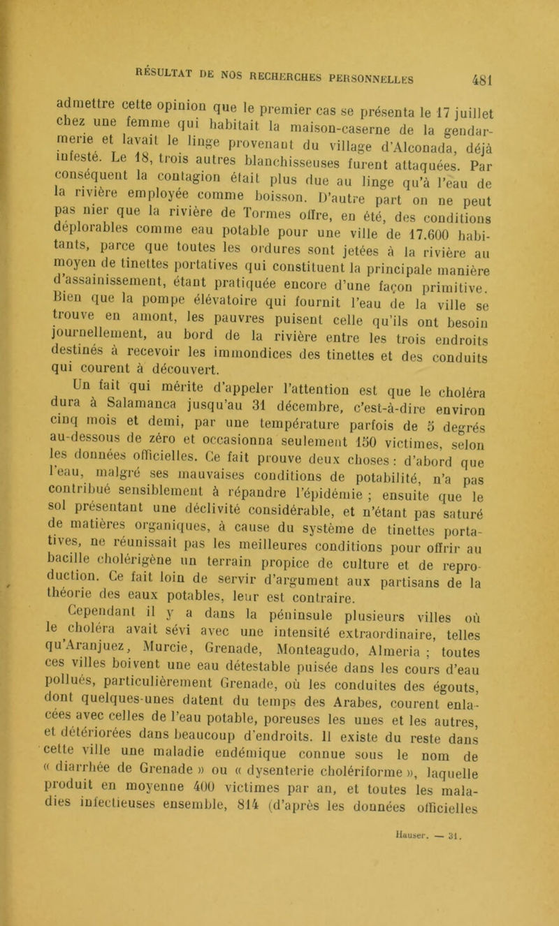 admettre celte opinion que le premier cas se présenta le 17 juillet lez une femme qui habitait la maison-caserne de la gendar- merie et lavait le linge provenant du village d’Alconada, déjà infeste. Le 18, trois autres blanchisseiLses furent attaquées. Par conséquent la contagion était plus due au linge qu’à l’eau de la rivière employée comme bois.son. D’autre part on ne peut pas mer que la rivière de Tormes offre, en été, des conditions déplorables comme eau potable pour une ville de 17.600 habi- tants, parce que toutes les ordures sont jetées à la rivière au moyen de tinettes portatives qui constituent la principale manière d assainissement, étant pratiquée encore d’une façon primitive. Bien que la pompe élévatoire qui fournit l’eau de la ville se D-ouve en amont, les pauvres puisent celle qu’ils ont besoin journellement, au bord de la rivière entre les trois endroits destinés a recevoir les immondices des tinettes et des conduits qui courent à découvert. Un fait qui mérite d appeler l’attention est que le choléra dura à Salamanca jusqu’au 31 décembre, c’est-à-dire environ cinq mois et demi, par une température parfois de o degrés au-dessous de zéro et occasionna seulement 150 victimes, selon les données officielles. Ce fait prouve deu.x choses: d’abord que l’eau, malgré ses mauvaises conditions de potabilité n’a pas contribué sensiblement à répandre l’épidémie ; ensuite que le sol présentant une déclivité considérable, et n’étant pas saturé de matières organiques, à cause du système de tinettes porta- tives, ne réunissait pas les meilleures conditions pour offrir au bacille cholérigène un terrain propice de culture et de repro- duction. Ce fait loin de servir d’argument aux partisans de la théorie des eaux potables, leur est contraire. Cependant il y a dans la péninsule plusieurs villes où le choléra avait sévi avec une intensité extraordinaire, telles qu’Aranjuez, Murcie, Grenade, Monteagudo, Alméria ; toutes ces villes boivent une eau détestable puisée dans les cours d’eau pollués, particulièrement Grenade, où les conduites des égouts, dont quelques-unes datent du temps des Arabes, courent enla- cées avec celles de l’eau potable, poreuses les unes et les autres, et détériorées dans beaucoup d’endroits. Il existe du reste dans cette ville une maladie endémique connue sous le nom de « diarrhée de Grenade » ou « dysenterie cholériforme », laquelle produit en moyenne 40Ü victimes par an, et toutes les mala- dies infectieuses ensemble, 814 (d’après les données officielles Htiuser. — 31.