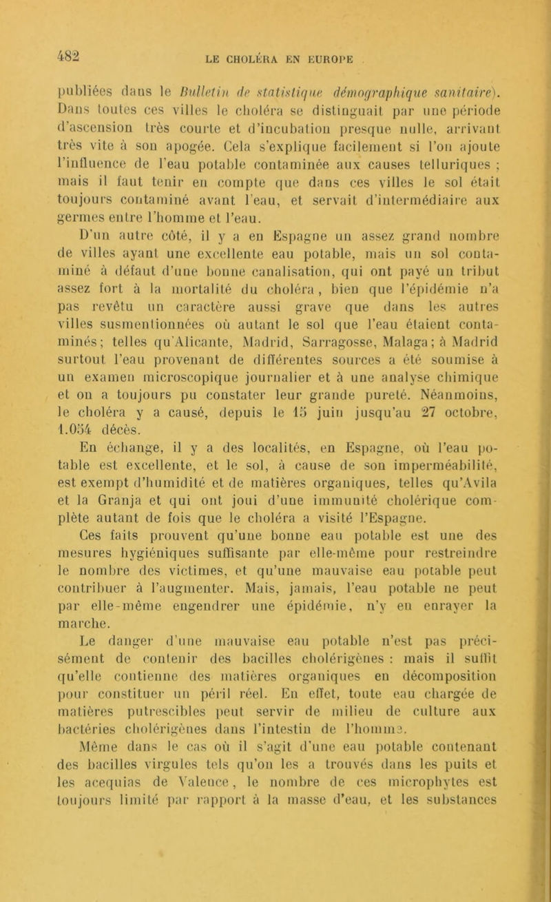 publiées dans le linllelin de stntisliqae démographique sanitaire). Dans toutes ces villes le choléra se distinguait par une péidode d’ascension très courte et d’incubation presque nulle, arrivant très vite à son apogée. Cela s’explique facilement si l’on ajoute l’intlueiice de l’eau potable contaminée aux causes telluriques ; mais il faut tenir en compte (jue dans ces villes le sol était toujours contaminé avant l’eau, et servait d’intermédiaire aux germes entre riiomme et l’eau. D’un autre coté, il y a en Espagne un assez grand no[nbre de villes ayant une excellente eau potable, mais un sol conta- miné à défaut d’une bonne canalisation, qui ont payé un tribut assez fort à la mortalité du choléra, bien que l’épidémie n’a pas revêtu un caractère aussi grave que dans les autres villes susmentionnées où autant le sol que l’eau étaient conta- minés; telles qu’Alicante, Madrid, Sarragosse, Malaga; à Madrid surtout l’eau provenant de différentes sources a été soumise à un examen microscopique journalier et à une analyse chimique et ou a toujours pu constater leur grande pureté. Néanmoins, le choléra y a causé, depuis le 15 juin jusqu’au 27 octobre, 1.054 décès. En échange, il y a des localités, en Espagne, où l’eau po- table est excellente, et le sol, à cau.se de son imperméabilité, est exempt d’humidité et de matières organiques, telles qu’Avila et la Granja et qui ont joui d’une immunité cholérique com- plète autant de fois que le choléra a visité l’Espagne. Ces faits prouvent qu’une bonne eau potable est une des mesures hygiéniques suffisante par elle-même pour restreindre le nombre des victimes, et qu’une mauvaise eau potable peut contribuer à l’augmenter. Mais, jamais, l’eau potable ne peut par elle-même engendrer une épidémie, n’y en enrayer la marche. Le danger d’une mauvaise eau potable n’est pas préci- sément de contenir des bacilles cholérigènes : mais il sullit qu’elle contienne des matières organiques en décomposition pour constituei- un péril réel. En effet, toute eau chargée de matières putrescibles peut servir de milieu de culture aux bactéries cholérigènes dans l’intestin de riiomme. Même dans le cas où il s’agit d’une eau potable contenant des bacilles virgules tels qu’on les a trouvés dans les puits et les acequias de Valence, le nombre de ces microphytes est toujours limité par i-apport à la masse d’eau, et les substances