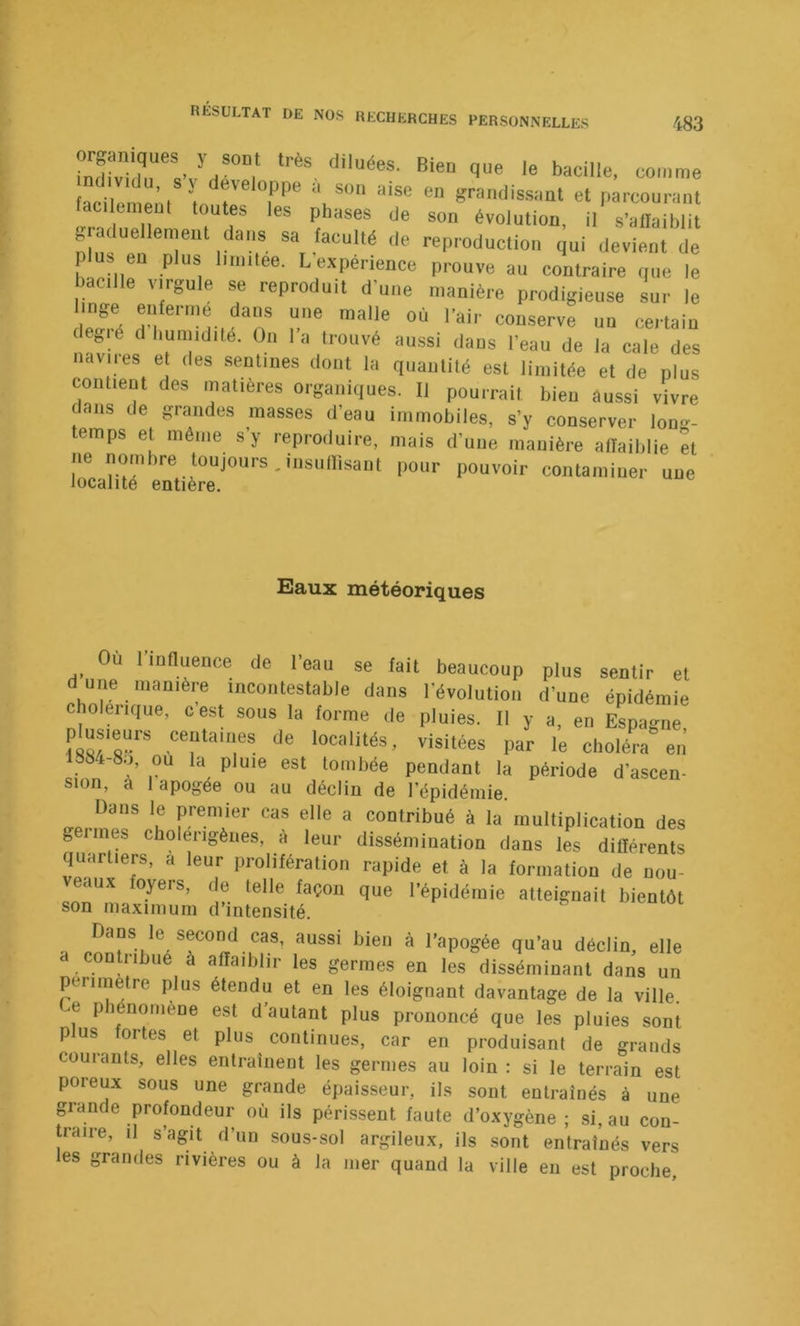 'h®””,' <■* bacille, comme facii ’i *' *“■' ^ grandissant et parcourant taulemeut toutes les phases de son évolution, il s’allaiblit graduellement dans sa faculté de reproduction qui devient de plus eu plus limitée. L expérience prouve au contraire que le bacille virgule se reproduit d’une manière prodigieuse sur le degié d humidité. On la trouvé aussi dans l’eau de la cale des navires et des sentines dont la quantité est limitée et de plus contient des matières organiques. Il pourrait bien aussi vivre dans de grandes masses d’eau immobiles, s’y conserver lon.r- temps et même s’y reproduire, mais d’une manière artaiblie et ne nombre tonjours.insullisaut pour pouvoir contaminer une localité entière. Saux météoriques Ou liunuence de l’eau se fait beaucoup plus sentir et d une manière incontestable dans l’évolution d’une épidémie choleiique, cest sous la forme de pluies. Il y a, en Espagne 'o“li‘és, visitées par le choléra en’ 1SS4-8U, ou la pluie est tombée pendant la période d’asceu- sion, a 1 apogée ou au décliu de répidémie. Dans le jDremier cas elle a contribué à la multiplication des geiines cholerigènes, a leur dissémination dans les différents quartiers, à leur prolifération rapide et à la formation de nt! eaux oyers, de telle façon que l’épidémie atteignait bientôt son maximum d’intensité. Dans le second cas, aussi bien à l’apogée qu’au déclin, elle a conU-ibue a affaiblir les germes en les disséminant dans un perimetre plus étendu et en les éloignant davantage de la ville. e piénomene est d’autant plus prononcé que les pluies sont plus fortes et plus continues, car en produisant de grands courants, elles eiitrainent les germes au loin : si le terrain est poreux sous une grande épaisseur, ils sont entraînés à une grande profondeur où ils périssent faute d’oxygène ; si, au con- traire, il s’agit d’un sous-sol argileux, ils sont entraînés vers les grandes rivières ou à la mer quand la ville en est proche.