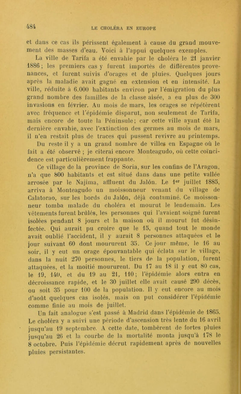 et daus ce cas ils périssent également à cause du grand mouve- ment des masses d’eau. Voici à l’appui quelques exemples. La ville de Tarifa a été envahie par le choléra le 21 janvier 1886; les premiers easy furent importés de différentes prove- nances, et furent suivis d’orages et de pluies. Quelques jours après la maladie avait gagné en extension et en intensité. La ville, réduite à 6.000 habitants environ par l’émigration du plus grand nombre des familles de la classe aisée, a eu plus de 300 invasions eu février. Au mois de mars, les orages se répétèrent avec fréquence et l’épidémie disparut, non seulement de Tarifa, mais encore de toute la Péninsule; car cette ville ayant été la dernière envahie, avec l’extinction des germes au mois de mars, il n’en restait plus de traces qui pussent revivre au printemps. Du reste il y a un grand nombre de villes en Espagne où le fait a été observé ; je citerai encore Monteagudo, où cette coïnci- dence est particulièrement frappante. Ce village de la province de Soria, sur les confins de l’Aragou, n’a que 800 habitants et est situé dans dans une petite vallée arrosée par le Najima, affluent du Jalôn. Le 1®*’ juillet 1885, arriva à Monteagudo un moissonneur venant du village de Calatorao, sur les bords du Jalôn, déjà contaminé. Ce moisson- neur tomba malade du choléra et mourut le lendemain. Les vêtements furent brûlés, les personnes qui l’avaient soigné furent isolées pendant 8 jours et la maison où il mourut fut désin- fectée. Qui aurait pu croire que le 15, quand tout le monde avait oublié l’accident, il y aurait 8 personnes attaquées et le jour suivant 60 dont moururent 35. Ce jour même, le 16 au soir, il y eut un orage épouvantable qui éclata sur le village, dans la nuit 270 personnes, le tiers de la population, furent attaquées, et la moitié moururent. Du 17 au 18 il y eut 80 cas, le 19, 140, et du 19 au 21, 110; l’épidémie alors entra en décroissance rapide, et le 30 juillet elle avait causé 290 décès, ou soit 35 pour 100 de la population. Il y eut encore au mois d’août quelques cas isolés, mais on put considérer l’épidémie comme finie au mois de juillet. Un fait analogue s’est passé à Madrid dans l’épidémie de 1865. Le choléra y a suivi une période d’ascension très lente du 16 avril jusqu’au 19 septembre. A cette date, tombèrent de fortes pluies jusqu’au 26 et la courbe de la mortalité monta jusqu’à 178 le 8 octobre. Puis l’épidémie décrût rapidement après de nouvelles pluies persistantes.