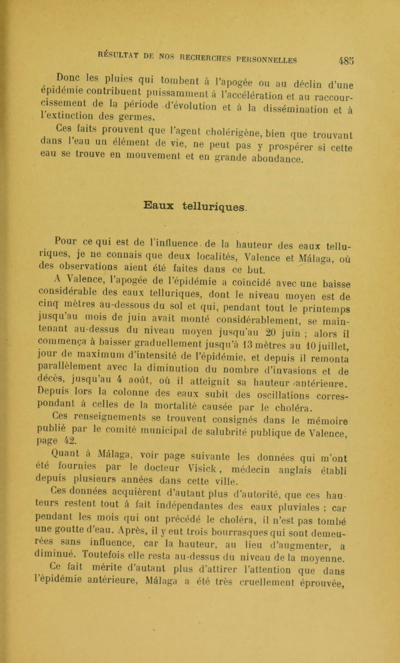 RÉSULTAT DF, NOS RECHERFHFS ■;hes personnelles 485 cuu stî uuuve en mouvement et eu grande abondance. Eaux telluriques. Pour ce qui est de l’inllueuce. de la hauteur des eaux tellu- riques, je ne connais que deux localités, Valence et Mâlaga, où des observations aient été faites dans ce but. A \aleace, 1 apogée de l’épidémie a coïucidé avec une baisse considérable des eaux telluriques, dont le niveau moyen est de cinq mètres au-dessous du sol et qui, pendant tout le printemps jusqu’au mois de juin avait monté considérablement, se main- tenaut au-dessus du niveau moyen jusqu’au 20 juin ; alors il commença à baisser graduellement jusqu’à 13 mètres au 10 juillet, jour de maximum d’intensité de l’épidémie, et depuis il remonta parallèlement avec la diminution du nombre d’invasions et de décès, jusqu’au 4 août, où il atteignit sa hauteur-antérieure. Depuis lors la colonne des eaux subit des oscillations corres- pondant à celles de la mortalité causée par le choléra. Ces renseignements se trouvent consignés dans le mémoire publié par le comité municipal de salubrité publique de Valence page 42. ’ Quant à Màlaga, voir page suivante les données qui m’ont été fournies par le docteur Visick, médecin anglais établi depuis plusieurs années dans cette ville. Ces données acquièrent d’autant plus d’autorité, que ces hau- teurs restent tout à fait indépendantes des eaux pluviales ; car pendant les mois qui ont précédé le choléra, il n’est pas tombé une goutte d’eau. Après, il y eut trois bourrasques qui sont demeu- rées sans influence, car la hauteur, au lieu d’augmenter, a diminué. Toutefois elle resta au-dessus du niveau de la moyenne. Ce fait mérite d’autant plus d’attirer l’attention que dans l’épidémie antérieure, Mâlaga a été très cruellement éprouvée,