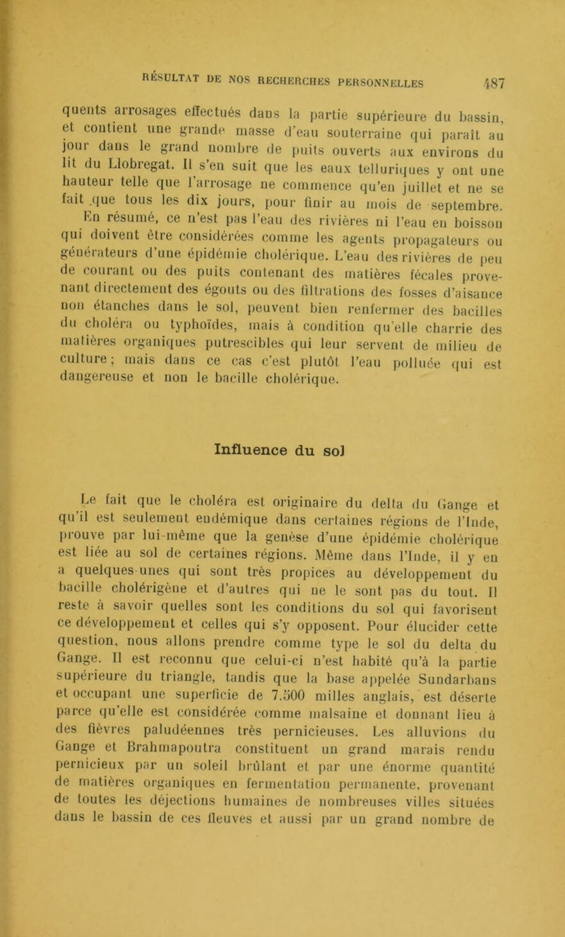 quents ai rosages effectués dans la partie supérieure du bassin, et contient une grande masse d’eau souterraine qui paraît au jour dans le grand nombre de juiits ouverts aux environs du lit du Llobregat. Il s’en suit que les eaux telluriques y ont une hauteur telle que 1 arrosage ne commence qu’en juillet et ne se fait .que tous les dix jours, pour finir au mois de septembre. Kn résumé, ce n est pas 1 eau des rivières ni l’eau en boisson qui doivent être considérées comme les agents propagateurs ou géuéiateui’S d une épidémie cholérique. L’eau des rivières de peu de courant ou des puits contenant des matières fécales prove- nant directement des égouts ou des filtrations des fosses d’aisance non étanclies dans le sol, jieuvent bien renfermer des bacilles du choléra ou typhoïdes, mais à condition qu elle charrie des matières organiques putrescibles qui leur servent de milieu de culture; mais dans ce cas c’est plutôt l’eau polluée (jui est dangereuse et non le bacille cholérique. Influence du sol Le fait que le choléra est originaire du delta du (îange et qu’il est seulement endémique dans certaines régions de l’Inde, prouve par lui-même que la genèse d’une épidémie cholérique est liée au sol de certaines régions. Même dans l’Inde, il y eu a quelques unes qui sont très propices au développement du bacille cholérigène et d’autres qui ne le sont pas du tout. Il reste a savoir quelles sont les conditions du sol qui favorisent ce développement et celles qui s’y opposent. Pour élucider cette question, nous allons prendre comme type le sol du delta du Gange. Il est reconnu que celui-ci n’est habité qu’à la partie supérieure du triangle, tandis que la base appelée Sundarbans et occupant une superficie de 7.Ü00 milles anglais, est déserte parce qu’elle est considérée comme malsaine et donnant lieu à des fièvres paludéennes très pernicieuses. Les alluvions du Gange et Brahmapoutra constituent un grand marais rendu pernicieux par un soleil l)rùlant et par une énorme quantité de matières organi(|ues en fermentation pei’inanente, provenant de toutes les déjections humaines de nombreuses villes situées dans le bassin de ces lleuves et aussi par un grand nombre de
