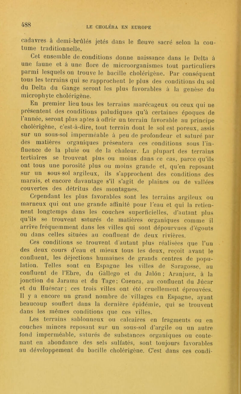 cadavres à demi-brûlés jetés dans le fleuve sacré selon la cou- tume traditionnelle. Cet ensemble de conditions donne naissance dans le Delta à une faune et à une flore de microorganismes tout particuliers parmi lesquels on trouve le bacille cliolérigène. Par conséquent tous les terrains qui se rapprochent le plus des conditions du sol du Delta du (lange seront les plus favorables à la genèse du microphyte cliolérigène. En premier lieu tous les terraius marécageux ou ceux qui ne présentent des conditions paludiques qu’à certaines époques de I année, seront plus aptes à olïidr un terrain favorable au principe cholérigène, c’est-à-dire, tout terrain dont le sol est poreux, assis sur un sous-sol imperméable à peu de profondeur et saturé par des matières organiques présentera ces conditions sous l’in- fluence de la pluie ou de la chaleur. La plupart des terrains tertiaires se trouvent plus ou moins dans ce cas, parce qu’ils ont tous une porosité plus ou moins grande et, qu’en reposant sur un sous-sol argileux, ils s’approchent des conditions des marais, et encore davantage s’il s’agit de plaines ou de vallées couvertes des détritus des montagnes. Cependant les plus favorables sont les terrains argileux ou marneux qui ont une grande affinité pour l’eau et qui la retien- nent longtemps dans les couches superficielles, d’autant plus qu’ils se trouvent saturés de matières organiques comme il arrive fréquemment dans les villes qui sont dépourvues d’égouts ou dans celles situées au confluent de deux rivières. Ces conditions se trouvent d’autant plus réalisées que l’uu . des deux cours d’eau et mieux tous les deux, reçoit avant le confluent, les déjections humaines de grands centres de popu- lation. Telles sont en Espagne les villes de Saragosse, au confluent de l’Ebre, du Ciâllego et du .Jalôn ; Aranjuez, à la jonction du Jarama et du Tage; Cuenca, au confluent du Jûcar et du Huéscar; ces trois villes ont été cruellement éprouvées. II y a encore un grand nombre de villages en Espagne, ayant beaucoup souffert dans la dernière épidémie, qui se trouvent dans les mêmes conditions que ces villes. Les terrains sablonneux ou calcaires en fragments ou en couches minces reposant sur un sous-sol d’argile ou un autre fond imperméable, saturés de substances organiques ou conte- nant en abondance des sels sulfatés, sont toujours favorables au développement du bacille cliolérigène. C’est dans ces condi-