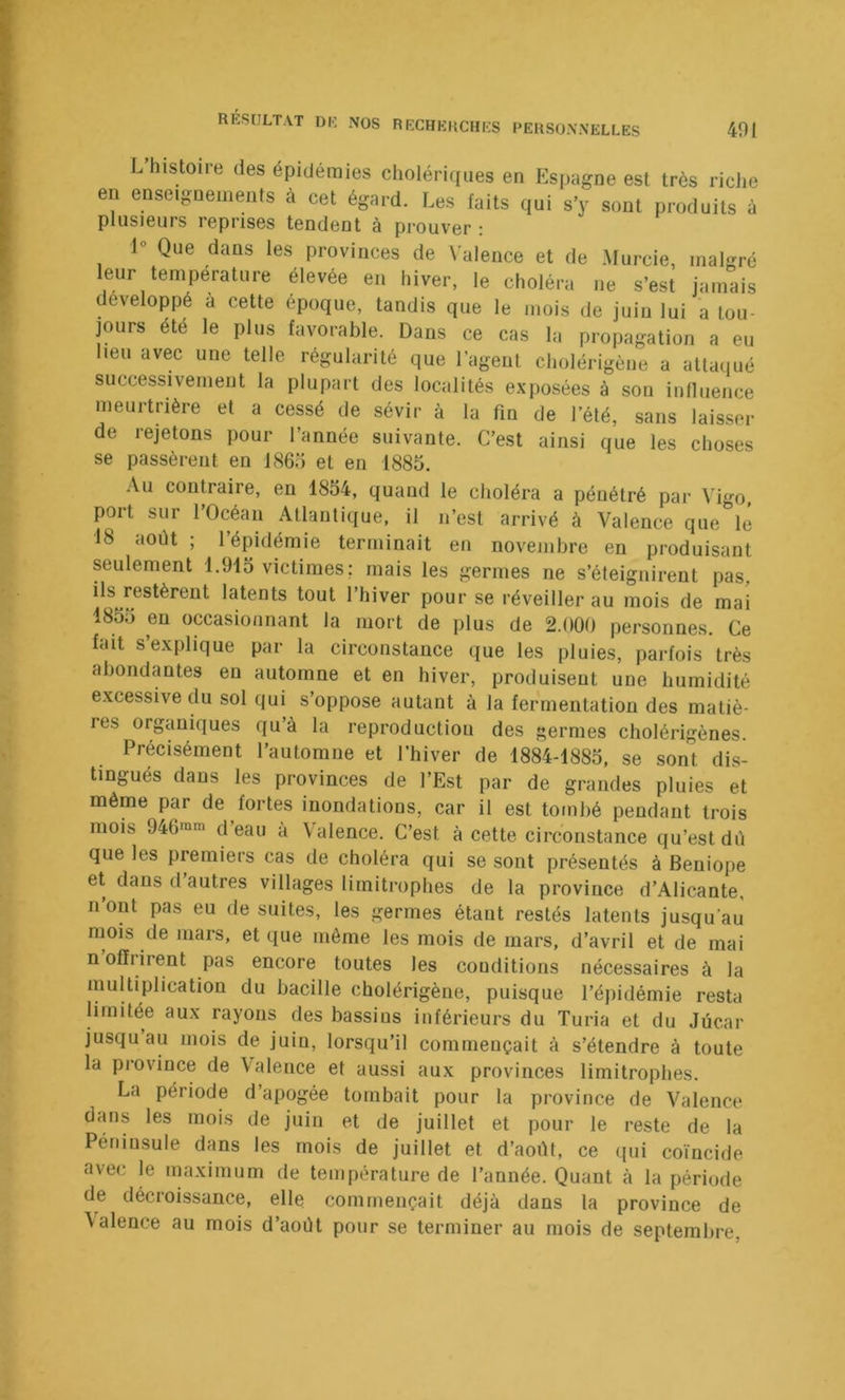 L histoire des épidémies cholériques en Espagne est très riche en enseignements à cet égard. Les faits qui s’y sont produits à plusieurs reprises tendent à prouver : 1° Que dans les provinces de \'alence et de Murcie, malgré leur température élevée en hiver, le choléra ne s’est jamais développé a cette époque, tandis que le mois de juin lui a tou- jours été le plus favorable. Dans ce cas la propagation a eu lieu avec une telle régularité que l’agent cholérigène a attaqué successivement la plupart des localités exposées à son influence meurtrière et a cessé de sévir à la fin de l’été, sans laisser de rejetons pour l’année suivante. C’est ainsi que les choses se passèrent en 186ü et en 1885. .\u contraire, en 1854, quand le choléra a pénétré par Vigo, port sur l’Océan Atlantique, il n’est arrivé à Valence que lé 18 août ; l’épidémie terminait en novembre en produisant seulement 1.915 victimes: mais les germes ne s’éteignirent pas, ils restèrent latents tout l’hiver pour se réveiller au mois de mai 1855 en occasionnant la mort de plus de 2.000 personnes. Ce fait s’explique par la circonstance que les pluies, parfois très abondantes en automne et en hiver, produisent une humidité excessive du sol qui s’oppose autant à la fermentation des matiè- res organiques qu’à la reproduction des germes cholérigènes. Précisément l’automne et l’hiver de 1884-1885, se sont dis- tingués dans les provinces de l’Est par de grandes pluies et même par de fortes inondations, car il est tombé pendant trois mois 946“m d eau a Valence. C’est à cette circonstance qu’est diî que les premiers cas de choléra qui se sont présentés à Beniope et dans d autres villages limitrophes de la province d’Alicante, n’ont pas eu de suites, les germes étant restés latents jusqu’au mois de mars, et que même les mois de mars, d’avril et de mai n ofïi irent pas encore toutes les conditions nécessaires à la multiplication du bacille cholérigène, puisque l’épidémie resta limitée aux rayons des bassins inférieurs du Turia et du Jùcar jusqu au mois de juin, lorsqu’il commençait à s’étendre à toute la province de Valence et aussi aux provinces limitrophes. La période d’apogée tombait pour la province de Valence dans les mois de juin et de juillet et pour le reste de la Péninsule dans les mois de juillet et d’août, ce qui coïncide avec le maximum de température de l’année. Quant à la période de décroissance, elle commençait déjà dans la province de \alence au mois d’août pour se terminer au mois de septembre,