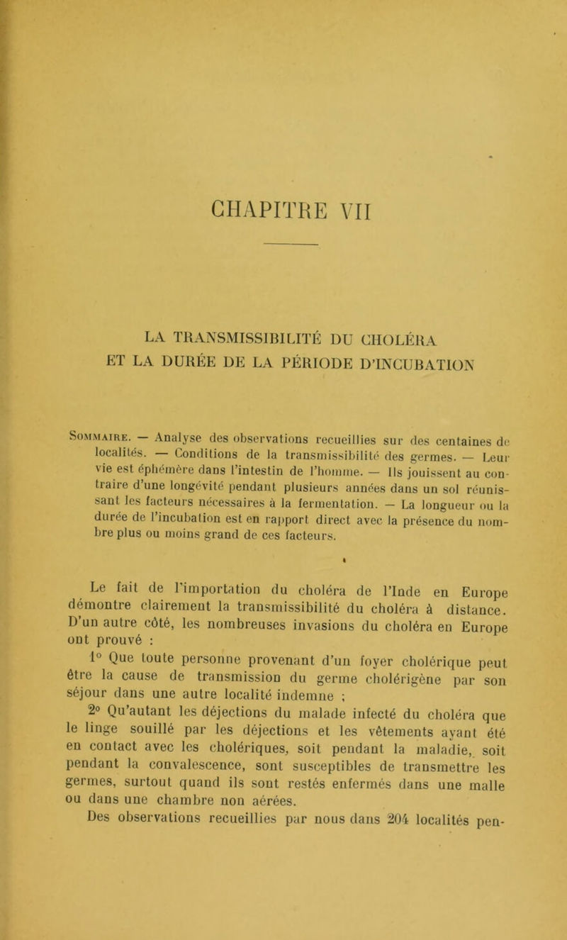 LA TUANSMISSIBILITÉ DU CHOLÉRA ET LA DURÉE DE LA PÉRIODE DTNCURATION Sommaire. — Analyse des observations recueillies sur des centaines de localités. — Conditions de la transmissibilité des germes. — Leur vie est éphémére dans l’intestin de riiomme. — Ils jouissent au con- traire d une longévité pendant plusieurs années dans un sol réunis- sant les facteui’S nécessaires à la fermentation. — La longueur ou la durée de 1 incubation est en rapport direct avec la présence du nom- bre plus ou moins grand de ces facteurs. Le fait de l’importation du choléra de l’Inde en Europe démontre clairement la transmissibilité du choléra à distance. D’un autre côté, les nombreuses invasions du choléra en Europe ont prouvé : 1° Que toute personne provenant d’un foyer cholérique peut être la cause de transmission du germe cliolérigène par son séjour dans une autre localité indemne ; 2o Qu’autant les déjections du malade infecté du choléra que le linge souillé par les déjections et les vêtements ayant été en contact avec les cholériques, soit pendant la maladie, soit pendant la convalescence, sont susceptibles de transmettre les germes, surtout quand ils sont restés enfermés dans une malle ou dans une chambre non aérées. Des observations recueillies par nous dans 204 localités pen-