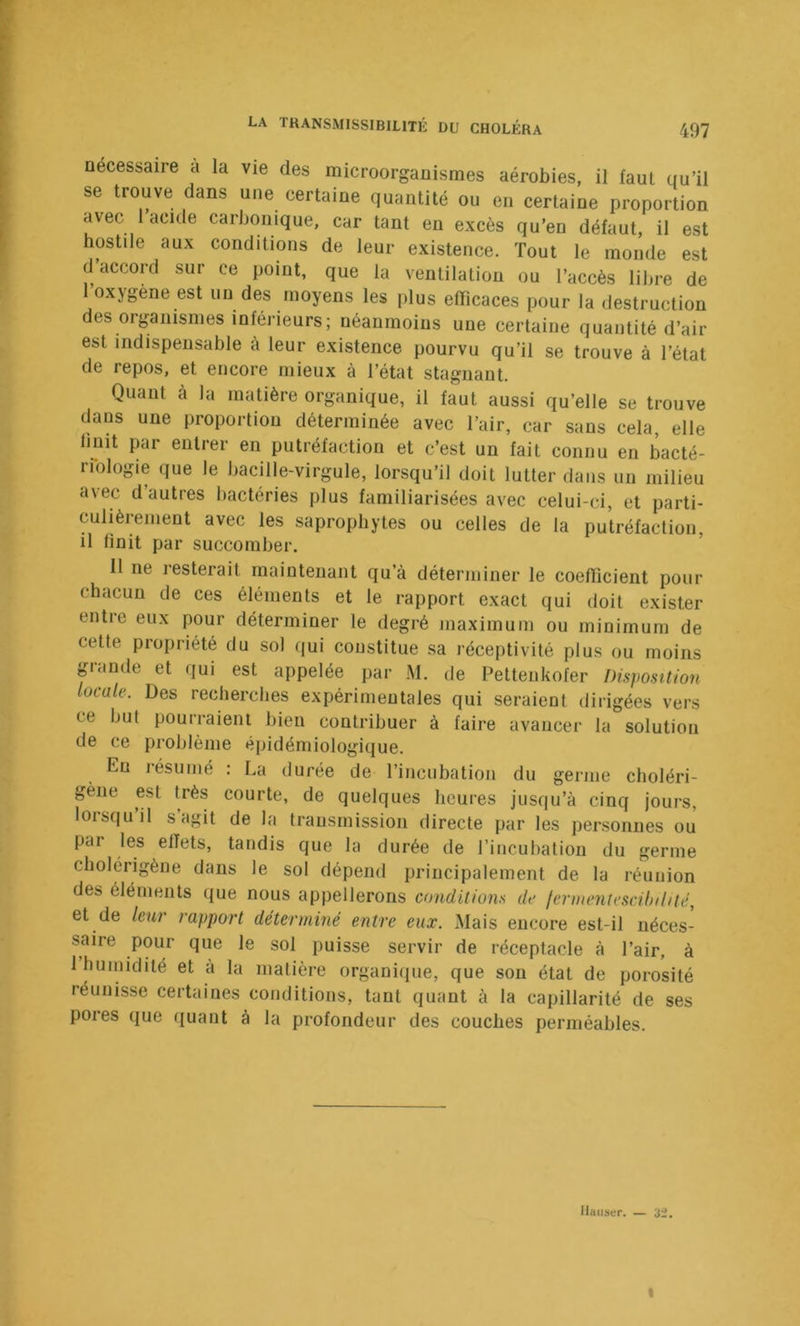 necessaire a la vie des microorganismes aérobies, il faut qu’il se trouve dans une certaine quantité ou en certaine proportion avec 1 acide carbonique, car tant en excès qu’en défaut, il est hostile aux conditions de leur existence. Tout le monde est d accord sur ce point, que la ventilation ou l’accès lilire de 1 oxygène est un des moyens les plus efficaces pour la destruction des organismes inférieurs; néanmoins une certaine quantité d’air est indispensable a leur existence pourvu qu’il se trouve à l’état de repos, et encore mieux à l’état stagnant. Quant cà la matière organique, il faut aussi qu’elle se trouve dans une proportion déterminée avec l’air, car sans cela, elle finit par entrer en putréfaction et c’est un fait connu en bacté- rfologie que le bacille-virgule, lorsqu’il doit lutter dans un milieu avec d’autres bactéries plus familiarisées avec celui-ci, et parti- culièrement avec les saprophytes ou celles de la putréfaction, il finit par succomber. 11 ne resterait maintenant qu’à déterminer le coefiicient pour chacun de ces éléments et le rapport exact qui doit exister entre eux pour déterminer le degré maximum ou minimum de cette propriété du sol qui constitue sa réceptivité plus ou moins grande et qui est appelée par M. de Petteukofer Disjwsttion locale. Des recherches expérimentales qui seraient dirigées vers ce but pourraient bien contribuer à faire avancer la solution de ce problème épidémiologique. Eu résumé : La durée de l’incubation du germe choléri- gène est très courte, de quelques heures jusqu’à cinq jours, lorsqu il s agit de la transmission directe par les personnes ou par les effets, tandis que la durée de l’incubation du germe cbolérigène dans le sol dépend principalement de la réunion des éléments que nous appellerons conditions de fernumtcscihihtc, et de leur rapport déterminé entre eux. Mais encore est-il néces- saire pour que le sol puisse servir de réceptacle à l’air, à 1 humidité et à la matière organiipie, que son état de porosité réunisse certaines conditions, tant quant à la capillarité de ses pores que quant à la profondeur des couches perméables. Hauser. — 32. I