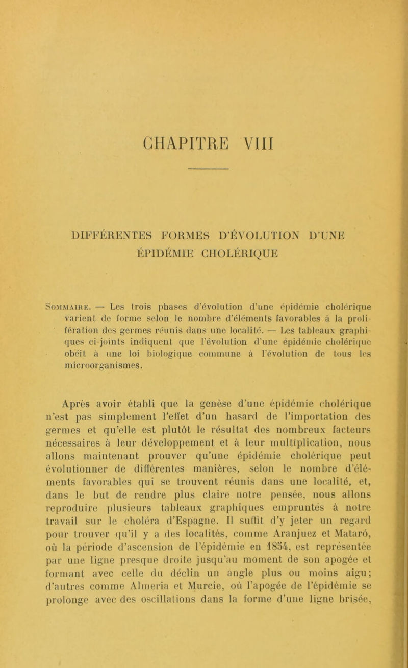 DIFFERENTES FORMES D’EVOLUTION D’UNE ÉPIDÉMIE CHOLÉRIOUE So.MiMAiHK. — Les Irois phases d’évolution d’une épidémie cholérique varient de forme selon le nombre d’éléments favorables à la proli- fération des germes réunis dans une localité. — Les tableaux graphi- ([ues ci-joints indiquent que l’évolution d’une épidémie choléri(|uc obéit à une loi biologi(|ue commune à l’évolution de t«»us les microorganisines. Après avoir établi que la genèse d’une épidémie cholérique n’est pas simplement l’ellet d’un hasard de rimportation des germes et qu’elle est plutôt le résultat des nombreu.x facteurs nécessaires à leur développement et à leur multiplication, nous allons maintenant prouver qu’une épidémie cholérique peut évolutionner de dilîérentes manières, selon le nombre d’élé- ments favorables qui se trouvent réunis dans une localité, et, dans le but de rendre plus claire notre pensée, nous allons reproduire plusieurs tableaux graphiques empruntés à notre travail sur le choléra d’Espagne. Il sullit d’y jeter un regard pour trouver (fu’il y a des localités, comme Aranjuez et .Matarô, où la période d’ascension de l’épidémie en 1854, est représentée par une ligne presque droite jusqu'au moment de son apogée et formant avec celle du déclin un angle plus ou moins aigu; d’antres comme Alméria et Murcie, où l’apogée de l’épidémie se prolonge avec des oscillalions dans la forme d’une ligne brisée,