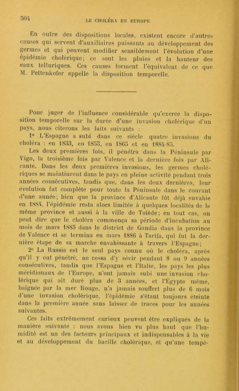 En outre des dispositions locales, existent encore d’autres causes qui servent d’auxiliaires puissants au développement des germes et qui peuvent modifier sensiblement l’évolution d’une épidémie cholérique; ce sont les pluies et la hauteur des eaux telluriques. Ces causes forment l’équivalent de ce que M. Eettenkofer appelle la disposition temporelle. Pour juger de l’influence considérable qu’exerce la dispo- sition temporelle sur la durée d’une invasion cholérique d’un pays, nous citerons les faits suivants : 1° L’Espagne a subi dans ce siècle quatre invasions du choléra : en 1833, en 1853, en 1865 et en 1884-85. Les deux premières fois, il pénétra dans la Péninsule par Vigo, la troisième fois par Valence et la dernière fois par Ali- cante. Dans les deux premières invasions, les germes cholé- riques se maintinrent dans le pays en pleine activité pendant trois années consécutives, tandis que, dans les deux dernières, leur évolution fut complète pour toute la Péninsule dans le courant d’une année; bien que la province d’Alicante fût déjà envahie en 1884, l’épidémie resta alors limitée à quelques localités de la même province et aussi à la ville de Tolède; en tout cas, on peut dire que le choléra commença sa période d’incubation au mois de mars 1885 dans le district de Gandia dans la province de Valence et se termina en mars 1886 à Tarifa, qui fut la der- nière étape de sa marche envahissante à travers l’Espagne; 2 La Russie est le seul pays connu où le choléra, après qu’il y eut pénétré, ne cessa d’y sévir pendant 8 ou 0 années consécutives, taudis que l’Espagne et l’Italie, les pays les plus méridionaux de l’Europe, n’ont jamais subi une invasion cho- lérique qui ait duré plus de 3 années, et l’Égypte même, baignée par la mer Rouge, n’a jamais souffert plus de 6 mois d’une invasion cholérique, l’épidémie s’étant toujours éteinte dans la première année sans laisser de traces poui* les années suivantes. Ces faits extrêmement curieux peuvent être expliqués de la manière suivante : nous avons bien vu plus haut que l’hu- midité est un des facteurs principaux et indispensables à la vie et au développement du bacille cholérique, et qu’une tempé-