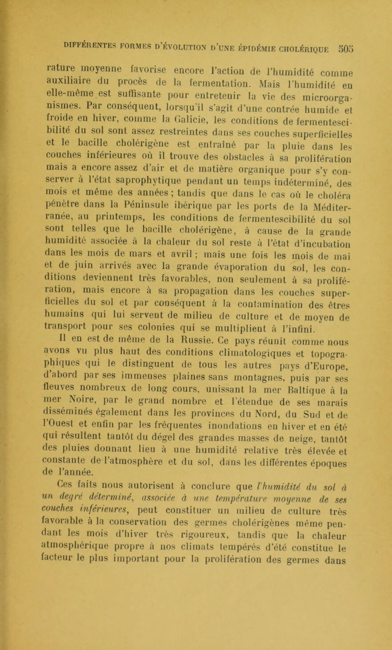 rature moyenne favorise encore l’action de l’humidité comme auxiliaire du procès de la fermentation. Mais l’humidité en elle-même est suffisante pour entretenir la vie des microorga- nismes. Pai conséquent, lorsqu’il s’agit d’une contrée humide et froide en hiver, comme la (îalicie, les conditions de fermentesci- bilite du sol sont as.sez restreintes dans ses couches superficielles et le bacille cbolérigène est entraîné par la pluie dans les couches inférieures où il trouve des obstacles à sa prolifération mais a encore assez d’air et de matière organique pour s’y con- server à l’état saprophytique pendant un temps indéterminé, des mois et même des années; tandis que dans le cas où le choléra pénètre dans la Péninsule ibérique par les ports de la Méditer- ranée, au printemps, les conditions de ferrnentescibilité du sol sont telles que le bacille cbolérigène, à cause de la grande humidité associée à la chaleur du sol reste à l’état d’incubation dans les mois de mars et avril ; mais une fois les mois de mai et de juin arrivés avec la grande évaporation du sol, les con- ditions deviennent très favorables, non seulement à sa prolifé- ration, mais encore a sa propagation dans les couches super- ficielles du sol et par conséquent à la contamination des êtres humains qui lui servent de milieu de culture et de moyen de transport pour ses colonies qui se multiplient à l’infini. Il en est de même de la Russie. Ce pays réunit comme nous avons vu plus haut des conditions climatologiques et topogra- phiques qui le distinguent de tous les autres pays d’Europe, d abord par ses immenses plaines sans montagnes, puis par ses fleuves nombreux de long cours, unissant la mer Baltique à la mer Noire, par le grand nombre et l’étendue de ses marais disséminés également dans les provinces du Nord, du Sud et de 1 Ouest et enfin par les fréquentes inondations eu hiver et en été qui résultent tantôt du dégel des grandes masses de neige, tantôt des pluies donnant lieu à une humidité relative très élevée et constante de l’atmosphère et du soi, dans les différentes époques de l’année. Ces faits nous autorisent à conclure que l'humidité du sol à un defjré déterminé^ associée à une température moyenne de ses couches inférieures, peut constituer un milieu de culture très favorable à la conservation des germes cholérigènes même pen- dant les mois d’hiver très rigoureux, tandis que la chaleur atmosphérique propre à nos climats tempérés d’été constitue le facteur le plus important pour la prolifération des germes dans
