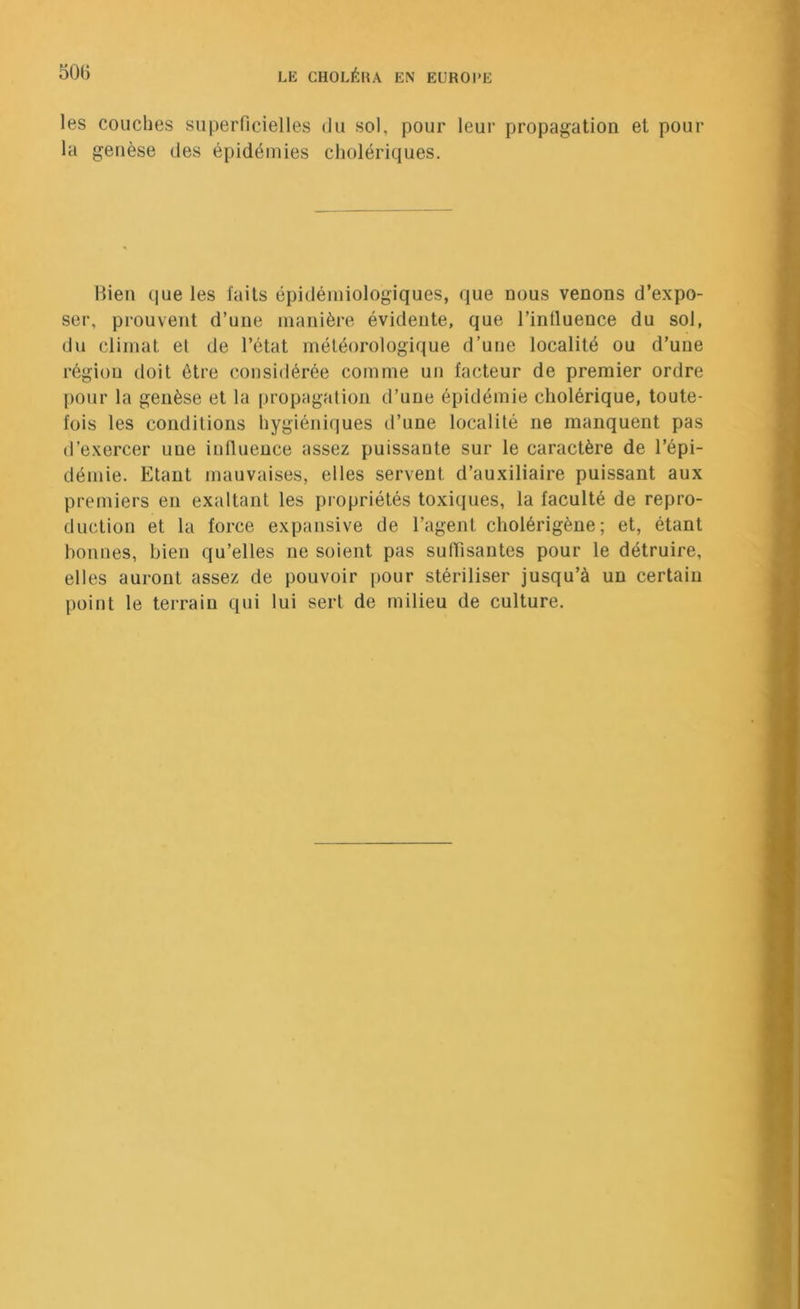 les couches superficielles du sol, pour leur propagation et pour la genèse des épidémies cholériques. Itien que les faits épidémiologiques, que nous venons d’expo- ser, prouvent d’une manière évidente, que l’intluence du sol, du climat et de l’état météorologique d’une localité ou d’une région doit être considérée comme un facteur de premier ordre pour la genèse et la propagation d’une épidémie cholérique, toute- fois les conditions hygiéniques d’une localité ne manquent pas d’exercer une iutluence assez puissante sur le caractère de l’épi- démie. Etant mauvaises, elles servent d’auxiliaire puissant aux premiers en exaltant les propriétés toxiques, la faculté de repro- duction et la force expansive de l’agent cholérigène; et, étant bonnes, bien qu’elles ne soient pas sufiisantes pour le détruire, elles auront assez de pouvoir pour stériliser jusqu’à un certain point le terrain qui lui sert de milieu de culture.