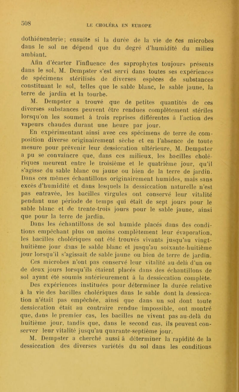 dothiénenterie; ensuite si la durée de la vie de Ces microbes dans le sol ne dépend que du degré d’humidité du milieu ambiant. Afin d’écarter l’influence des saprophytes toujours présents dans le sol, M. Dempster s’est servi dans toutes ses expériences de spécimens stérilisés de diverses espèces de substances constituant le sol, telles que le sable blanc, le sable jaune, la terre de jardin et la tourbe. M. Dempster a trouvé que de petites quantités de ces diverses substances peuvent être rendues complètement stériles lorsqu’on les soumet à trois reprises difïérentes à l’action des vapeurs chaudes durant une heure par jour. En expérimentant ainsi avec ces spécimens de terre de com- position diverse originairement sèche et en l’absence de toute mesure pour prévenir leur dessiccation ultérieure, M. Dempster a pu se convaincre que, dans ces milieux, les bacilles cholé- riques meurent entre le troisième et le quatrième jour, qu’il s’agisse du sable blanc ou jaune ou bien de la terre de jardin. Dans ces mêmes échantillons originairement humides, mais sans excès d’humidité et dans lesquels la dessiccation naturelle n’esl pas entravée, les bacilles virgules ont conservé leur vitalité pendant une période de temps qui était de sept jours pour le sable blanc et de trente-trois jours pour le sable jaune, ainsi que pour la terre de jardin. Dans les échantillons de sol humide placés dans des condi- tions empêchant plus ou moins complètement leur évaporation, les bacilles cholériques ont été trouvés vivants jusqu’au vingt- huitième jour dans le sable blanc et jusqu’au soixante-huitième jour lorsqu’il s’agissait de sable jaune ou bien de terre de jardin. Ces microbes n’ont pas conservé leur vitalité au delà d’un ou de deux jours lorsqu’ils étaient placés dans des échantillons de sol ayant été soumis antérieurement à la dessiccation complète. Des expériences instituées pour déterminer la durée relative à la vie des bacilles cholériques dans le sable dont la dessicca- tion n’était pas empêchée, ainsi que dans un sol dont toute dessiccation était au contraire rendue impossible, ont montré que, dans le premier cas, les bacilles ne vivent pas au-delà du huitième jour, tandis que, dans le second cas, ils peuvent con- server leur vitalité jusqu’au quarante-septième jour. M. Dempster a cherché aussi à déterminer la rapidité de la dessiccation des diverses variétés du sol dans les conditions