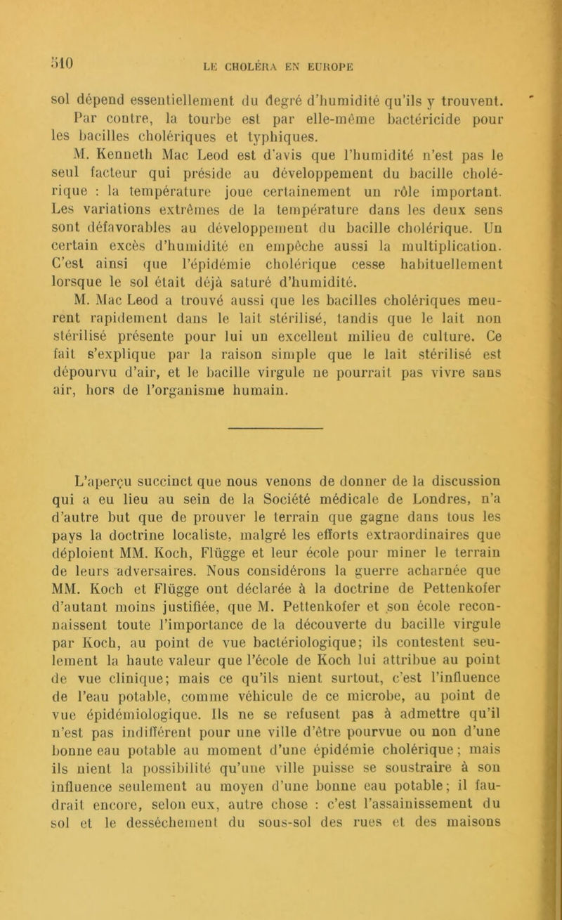 IvlO sol dépend esseiUielleiiient du degré d’humidité qu’ils y trouvent. Par contre, la tourbe est par elle-même bactéricide pour les bacilles cholériques et typhiques, M. Kenneth Mac Leod est d’avis que l’humidité n’est pas le seul facteur qui préside au développement du bacille cholé- rique ; la température joue certainement un rôle important. Les variations extrêmes de la température dans les deux sens sont défavorables au développement du bacille cholérique. Un certain excès d’humidité en empêche aussi la multiplication. C’est ainsi que l’épidémie cholérique cesse hahituellement lorsque le sol était déjà saturé d’humidité. M, Mac Leod a trouvé aussi que les bacilles cholériques meu- rent rapidement dans le lait stérilisé, tandis que le lait non stérilisé présente pour lui un excellent milieu de culture. Ce fait s’explique par la raison simple que le lait stérilisé est dépourvu d’air, et le hacille virgule ne pourrait pas vivre sans air, hors de l’organisme humain. L’aperçu succinct que nous venons de donner de la discussion qui a eu lieu au sein de la Société médicale de Londres, n’a d’autre but que de prouver le terrain que gagne dans tous les pays la doctrine localiste, malgré les efforts extraordinaires que déploient MM. Koch, Flügge et leur école pour miner le terrain de leurs adversaires. Nous considérons la guerre acharnée que MM. Koch et Flügge ont déclarée à la doctrine de Pettenkofer d’autant moins justifiée, que M. Pettenkofer et son école recon- naissent toute l’importance de la découverte du bacille virgule par Koch, au point de vue bactériologique; ils contestent seu- lement la haute valeur que l’école de Koch lui attribue au point de vue clinique; mais ce qu’ils nient surtout, c’est l’influence de l’eau potable, comme véhicule de ce microbe, au point de vue épidémiologique. Ils ne se refusent pas à admettre qu’il n’est pas indifférent pour une ville d’être pourvue ou non d’une bonne eau potable au moment d’une épidémie cholérique; mais ils nient la {)ossibilité qu’une ville puisse se soustraire à son influence seulement au moyen d’une bonne eau potable; il fau- drait encore, selon eux, autre chose ; c’est l’assainissement du sol et le dessèchement du sous-sol des rues et des maisons