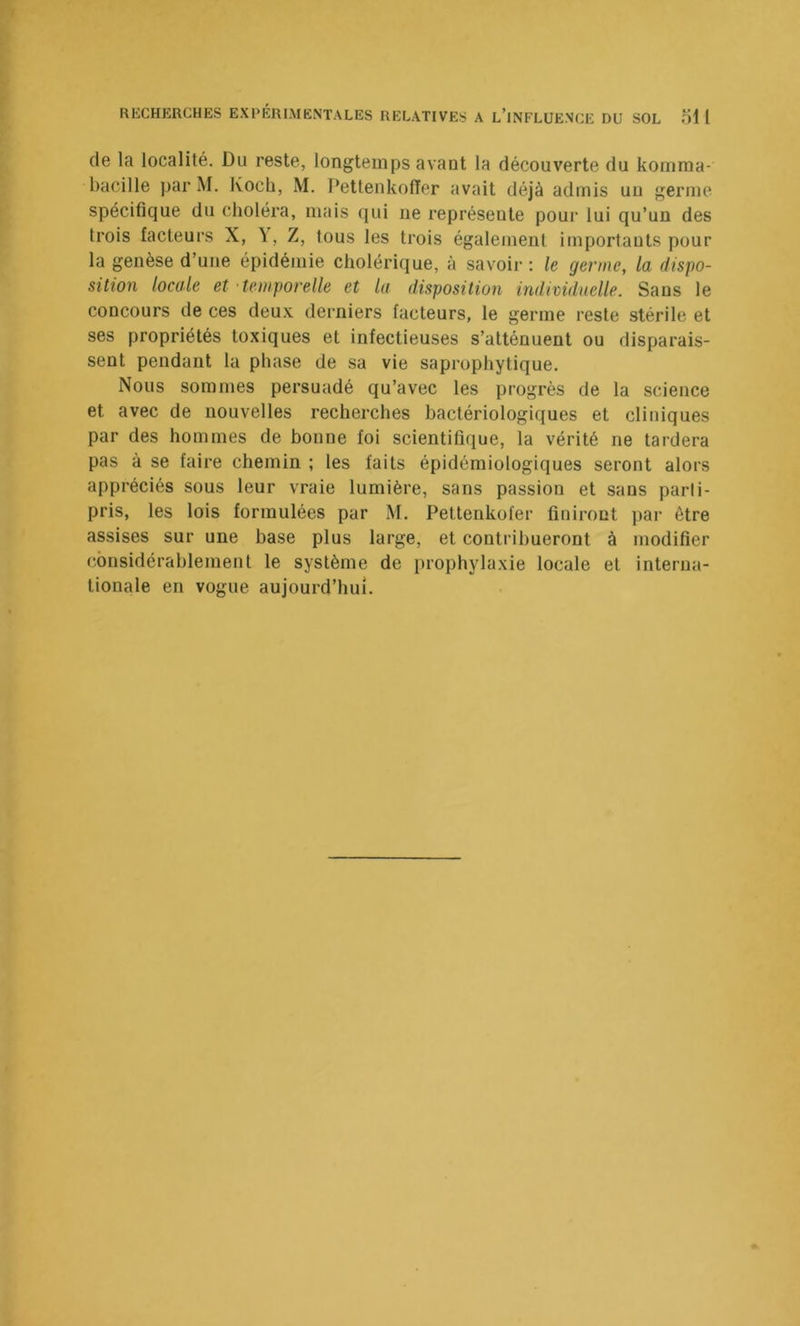 de la localité. Du reste, longtemps avant la découverte du kornraa- bacille par M. Koch, M. Pettenkoffer avait déjà admis un germe spécifique du choléra, mais qui ne représente pour lui qu’un des trois facteurs X, \, Z, tous les trois également importauts pour la genèse d’une épidémie cholérique, à savoir : le germe, la dispo- sition locale et temporelle et la disposition individuelle. Sans le concours de ces deux derniers facteurs, le germe reste stérile et ses propriétés toxiques et infectieuses s’atténuent ou disparais- sent pendant la phase de sa vie saprophytique. Nous sommes persuadé qu’avec les progrès de la science et avec de nouvelles recherches bactériologiques et cliniques par des hommes de bonne foi scientifuiue, la vérité ne tardera pas à se faire chemin ; les faits épidémiologiques seront alors appréciés sous leur vraie lumière, sans passion et sans parli- pris, les lois formulées par M. Petlenkofer finiront par être assises sur une base plus large, et contribueront à modifier (considérablement le système de prophylaxie locale et interna- tionale en vogue aujourd’hui.
