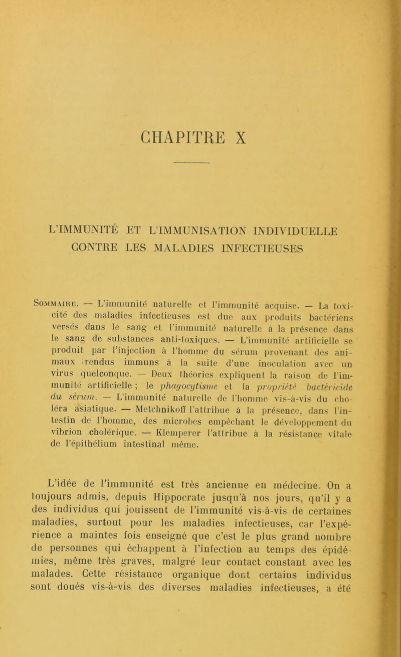 L’IMMUNITÉ CONTRE ET L’IMMUNISATION INDIVIDUELLE LES MALADIES INFECTIEUSES Sommaire. L’immunité naliirelJe et l’immunité acquise. — La toxi- cité des maladies infectieuses est due aux jiroduits bactériens versés dans le sang et l’immunité naturelle à la présence dans le sang de substances anti-toxiques. — L’immunité artilicielle se produit par l’injcclion à l’bomme du sérum [trovenant de.s ani- maux .rendus immuns à la suite d’une inoculation avec un virus (|uelcon(]ue. — Deux théories expliquent la raison de l’im- munité artificielle ; le phayocyUsine et la propriété bactéricide du sérum. — L’immunité naturelle de l’homme vis-à-vis du cho- léra asiatique. — MetchnikofT l’attribue à la présence, dans l’in- testin de 1 homme, des microbes empêchant le développement du vibrion cholérique. — Klempcrer l’attribue à la résistance vitale de l’épithélium intestinal même. L’idée de l’immunité est très ancienne eu médecine. On a loujours admis, depuis Hippocrate jusqu'à nos jours, qu’il y a des individus qui jouissent de l’immunité vis-à-vis de certaines maladies, surtout pour les maladies infectieuses, car l’expé- rience a maintes fois enseigné que c’est le plus grand nombre de personnes qui échappent à l’infection au temps des épidé- mies, même très graves, malgré leur contact constant avec les malades. Cette résistance organique dont certains individus sont doués vis-à-vis des diverses maladies infectieuses, a été