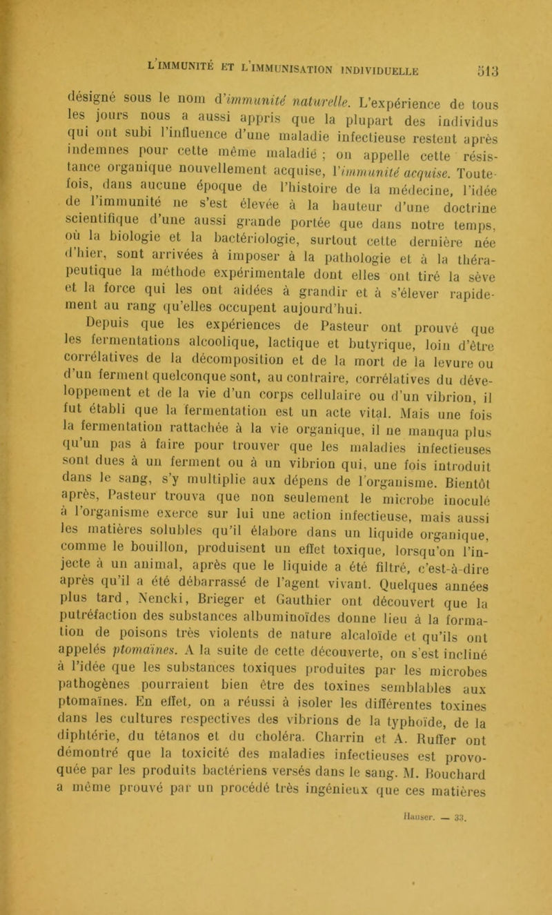 désigné sous le nom ùHmmunüé naturelle. L’expérience de tous les jours nous a aussi appris que la plupart des individus qui ont subi 1 influence d’une maladie infectieuse restent après indemnes pour cette même maladie ; on appelle cette résis- tance organique nouvellement acquise, l’immunité acquise. Toute- fois, dans aucune époque de l’histoire de la médecine, l’idée de l’immunité ne s’est élevée à la hauteur d’une doctrine scientifique d’une aussi grande portée que dans notre temps, où la biologie et la bactériologie, surtout cette dernière née d’hier, sont arrivées à imposer à la pathologie et à la théra- peutique la méthode expérimentale dont elles ont tiré la sève et la force qui les ont aidées à grandir et à s’élever rapide- ment au rang qu’elles occupent aujourd’hui. Depuis que les expériences de Pasteur ont prouvé que les fermentations alcoolique, lactique et butyrique, loin d’être corrélatives de la décomposition et de la mort de la levure ou d’un ferment quelconque sont, au contraire, corrélatives du déve- loppement et de la vie d’un corps cellulaire ou d’un vibrion, il fut établi que la fermentation est un acte vital. Mais une fois la fermentation rattachée à la vie organique, il ne manqua plus qu’un pas à faire pour trouver que les maladies infectieuses sont dues à un ferment ou à un vibrion qui, une fois introduit dans le sang, s y multiplie aux dépens de l’organisme. Bientôt après. Pasteur trouva que non seulement le microbe inoculé à l’organisme exerce sur lui une action infectieuse, mais aussi les matières solubles qu’il élabore dans un liquide organique, comme le bouillon, produisent un effet toxique, lorsqu’on l’in-^ jecte à un animal, après que le liquide a été filtré, c’est-à-dire après qu’il a été débarrassé de l’agent vivant. Quelques années plus tard, Nencki, Brieger et Gauthier ont découvert que la putréfaction des substances albuminoïdes donne lieu à la forma- tion de poisons très violents de nature alcaloïde et qu’ils ont appelés ptomàines. A la suite de cette découverte, on s’est incliné à l’idée que les substances toxiques produites par les microbes pathogènes pourraient bien être des toxines semblables aux ptoinaïnes. En effet, on a réussi à isoler les différentes toxines dans les cultures respectives des vibrions de la typhoïde, de la diphtérie, du tétanos et du choléra. Charrin et A. Rutïer ont démontré que la toxicité des maladies infectieuses est provo- quée par les produits bactériens versés dans le sang. M. Bouchard a même prouvé par un procédé très ingénieux que ces matières lluiiser. — 33.