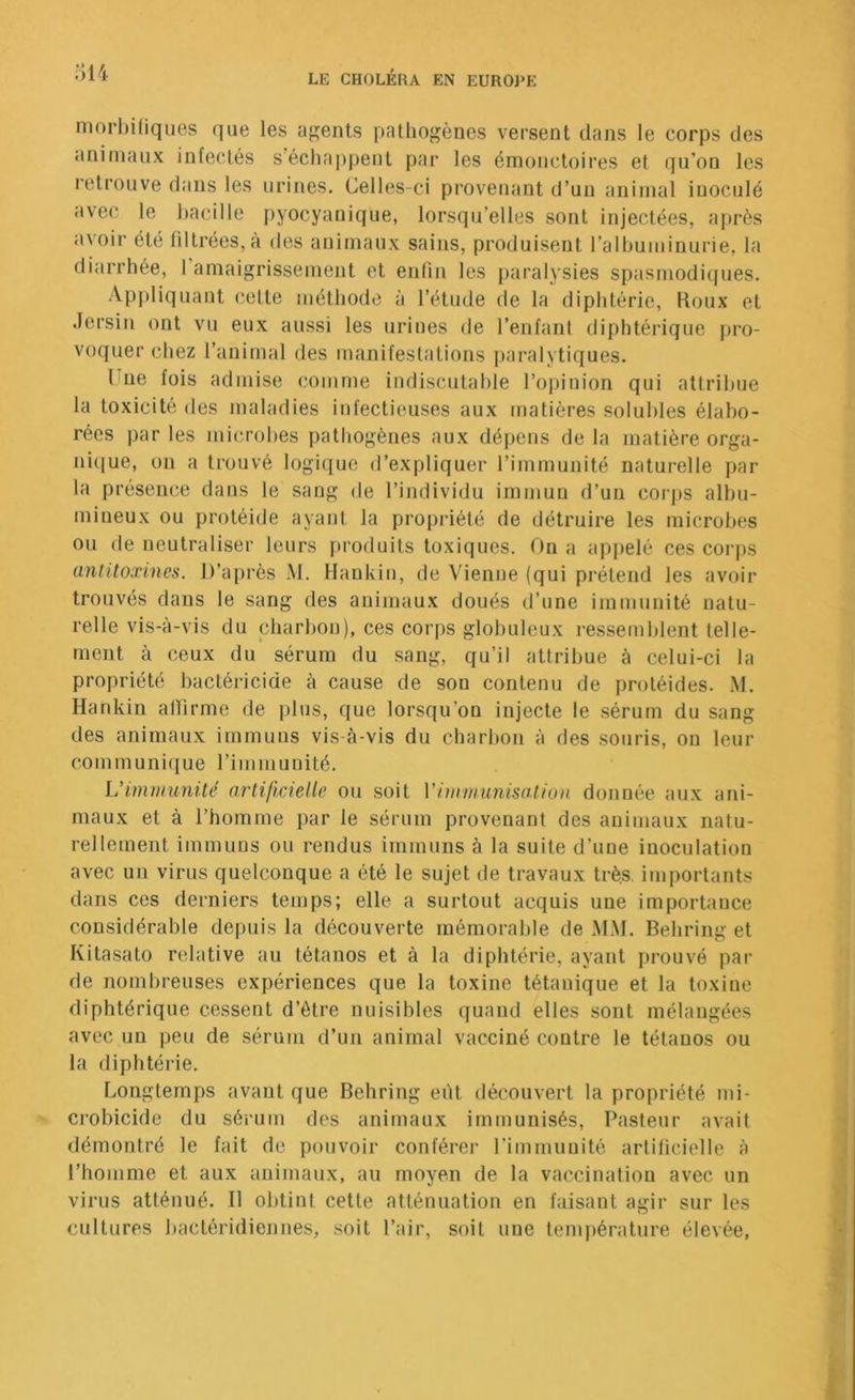 mori)iHques que les agents pathogènes versent dans le corps des animaux infectés sécliappent par les émoiictoires et qu’on les retrouve dans les urines. Celles-ci provenant d’un animal inoculé avec le hacille pyocyanique, lorsqu’elles sont injectées, après avoir été filtrées, à des auirnaux sains, produisent ralbuminurie, la diarrhée, 1 amaigrissement et entin les paralysies spasmodiques. Appliquant cette méthode à l’étude de la diphtérie. Roux et .lersin ont vu eux aussi les urines de l’enfant diphtérique pro- voquer chez l’animal des manifestations paralytiques. Une fois admise comme indiscutahle l’opinion qui attribue la toxicité des maladies infectieuses aux matières solubles élabo- rées par les microbes pathogènes aux dépens de la matière orga- ni(iue, on a trouvé logique d’expliquer l’immunité naturelle par la présence dans le sang de l’individu immun d’un coi'ps albu- mineux ou protéide ayant la propriété de détruire les microbes ou de neutraliser leurs produits toxiques. On a appelé ces corps antitoxines. D’après M. Haukin, de Vienne (qui prétend les avoir trouvés dans le sang des animaux doués d’une immunité natu- relle vis-à-vis du charbon), ces corps globuleux i-essemblent telle- ment à ceux du sérum du sang, qu’il attribue à celui-ci la propriété bactéricide à cause de son contenu de protéides. M. Hankin atlirme de plus, que lorsqu’on injecte le sérum du sang des animaux immuns vis-à-vis du charbon à des souris, on leur communique l’immunité. L’imnmnüé artificielle ou soit Vimmunisation donnée aux ani- maux et à l’homme par le sérum provenant des animaux natu- rellement immuns ou rendus immuns à la suite d’une inoculation avec un virus quelconque a été le sujet de travaux très, importants dans ces derniers temps; elle a surtout acquis une importance considérable depuis la découverte mémorable de M.M. Behring et Kitasato relative au tétanos et à la diphtérie, ayant prouvé par de nombreuses expériences que la toxine tétanique et la toxine diphtérique cessent d’être nuisibles quand elles sont mélangées avec un peu de sérum d’un animal vacciné contre le tétanos ou la diphtérie. Longtemps avant que Behring eiU découvert la propriété mi- crobicide du sérum des animaux immunisés. Pasteur avait démontré le fait de pouvoir conférer l’immunité artificielle à l’homme et aux animaux, au moyen de la vaccination avec un virus atténué. Il obtint cette atténuation en faisant agir sur les cultures bactéridiennes, .soit l’air, soit une température élevée,