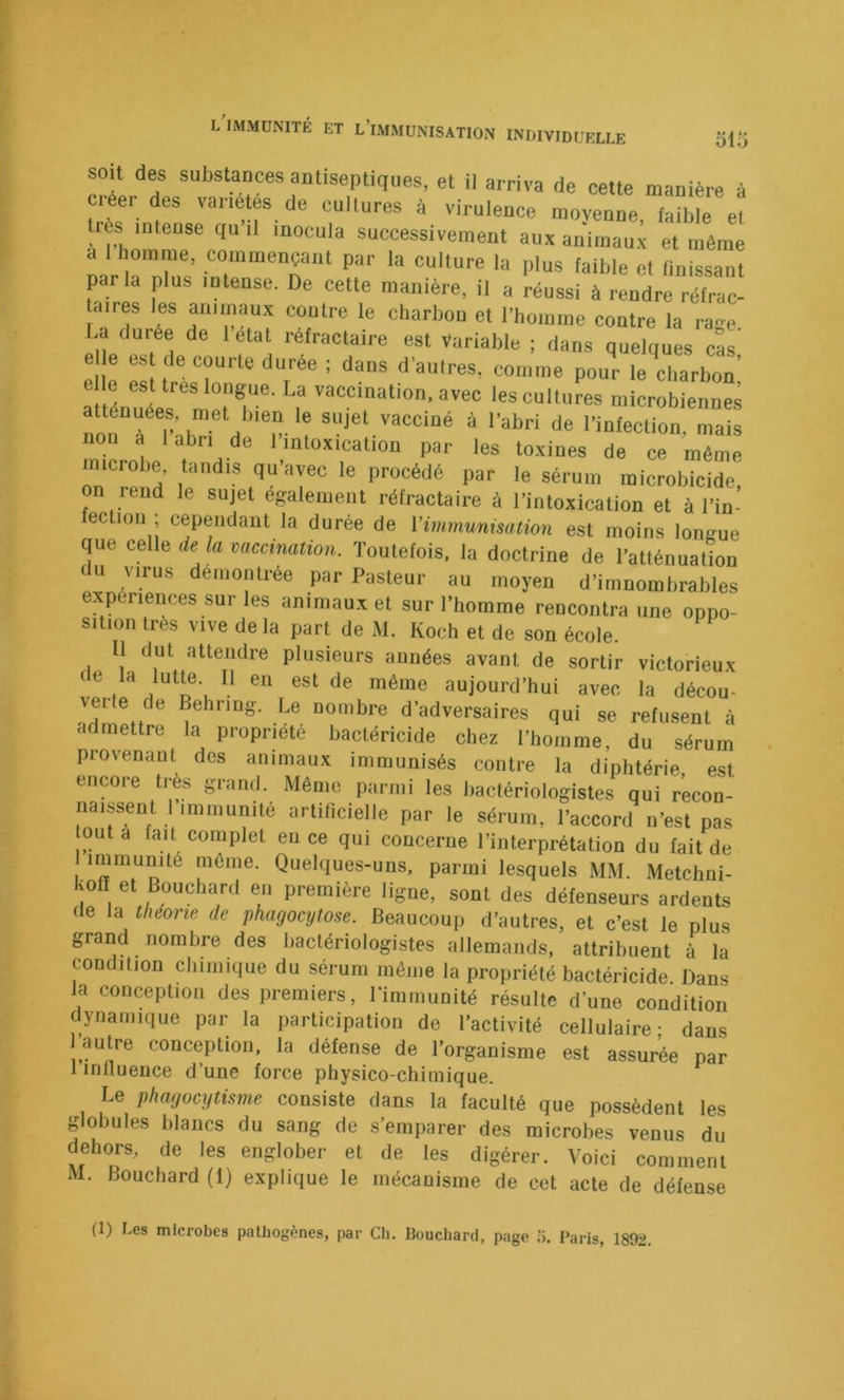 soit des substaDces antiseptiques, et il arriva de cette manière à Ciéer des variétes de cultures à virulence moyenne faible el très inteuse qu’il inocula successivement aux animaux et même a 1 homme, commençant par la culture la plus faible et finissant parla plus intense. De cette manière, il a Lssi fldre” aires les animaux contre le charbon el riiomme contre la ra<»e La durée de 1 étal réfractaire est Variable ; dans quelques cL e e est de courte durée ; dans d'autres, comme pour le charbon’ e le est très longue. La vaccination, avec les cultures microbiennes atténuées, met bien le sujet vacciné à l’abri de l’infection, mais nou a 1 abri de l’intoxication par les toxines de ce même microbe, tandis qu’avec le procédé par le sérum microbicide, on rend le sujet egalement rétractaire à l’intoxication et à l’in- fectioii ; cependant la durée de l’immunisation est moins longue que celle de la mcetnation. Toutefois, la doctrine de Tatlénualion du virus démontrée par Pasteur au moyen d’iinnombrables exp nences sur les animaux et sur l’homme rencontra une onno- sition très vive de la part de M. Koch et de sou école. Il dut attendre plusieurs années avant de sortir victorieux de la lutte. Il en est de même aujourd’hui avec la décou- verte de Behring. Le nombre d’adversaires qui se refusent à admettre la propriété bactéricide chez l’homme, du sérum piovenant dos animaux immunisés contre la diphtérie est encore très grand. Même parmi les hactériologistes qui recon- naissent 1 immunité artificielle par le sérum, l’accord n’est pas outa fait complet eu ce qui concerne l’interprétation du fait de I niéine. Quelques-uns, parmi lesquels MM. Metclmi- Ivofi et Bouchard en première ligne, sont des défenseurs ardents de la théorie de phagocytose. Beaucoup d’autres, et c’est le plus grand nombre des bactériologistes allemands, attribuent à la condition chimique du sérum môme la propriété bactéricide Dans la conception des premiers, l’immunité résulte d’une condition dynamique par la participation de l’activité cellulaire; dans autre conception, la défense de l’organisme est assurée par 1 influence d’une force physico-chimique. Le phagocytisme consiste dans la faculté que possèdent les globules blancs du sang de s’emparer des microbes venus du dehors, de les englober et de les digérer. Voici comment M. Bouchard (1) explique le mécanisme de cet acte de défense (1) Les microbes pathogènes, par Ch. Bouchard, page •>. Paris, 1892.