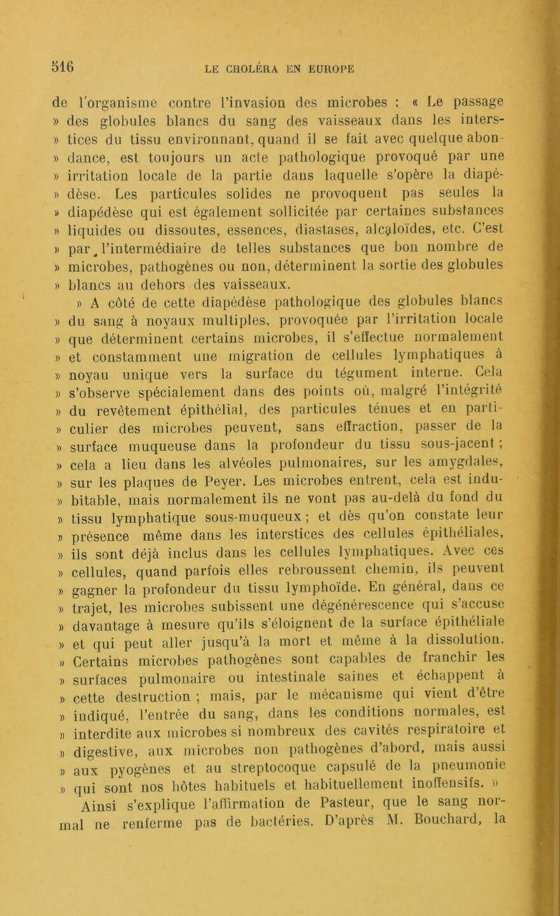 de l'organisme contre l’invasion des microbes : « Le passage » des globules blancs du sang des vaisseaux dans les inters- » tices du tissu environnant, quand il se fait avec quelque abon- » dance, est toujours un acte pathologique provoqué par une » irritation locale de la partie dans laquelle s’opère la diapé- » dèse. Les particules solides ne provoquent pas seules la » diapédèse qui est également sollicitée par certaines substances » liquides ou dissoutes, essences, diastases, alcaloïdes, etc. C’est » par ^ rintermédiaire de telles substances que bon nombre de » microbes, pathogènes ou non, déterminent la sortie des globules » blancs au dehors des vaisseaux. » A côté de cette diapédèse pathologique des globules blancs » du sang à noyaux multiples, provoquée par l’irritation locale » que déterminent certains microbes, il s’effectue normalement » et constamment une migration de cellules lymphatiques à » noyau unique vers la surface du tégument interne. Cela » s’observe spécialement dans des points où, malgré l’intégrité » du revêtement épithélial, des particules ténues et eu parli- » culier des microbes peuvent, sans effraction, passer de la » surface muqueuse dans la profondeur du tissu sous-jacent ; » cela a lieu dans les alvéoles pulmonaires, sur les amygdales, )) sur les plaques de Peyer. Les microbes entrent, cela est indu- » bitable, mais normalement ils ne vont pas au-delà du fond du » tissu lymphatique sous-muqueux; et dès qu’on constate leur » présence même dans les interstices des cellules épithéliales, » ils sont déjà inclus dans les cellules lymphatiques. Avec ces » cellules, quand parfois elles rebroussent chemin, ils peuvent » gagner la profondeur du tissu lymphoïde. Eu général, dans ce » trajet, les microbes subissent une dégénérescence qui s’accuse )) davantage à mesure qu’ils s’éloignent de la surface épithéliale » et qui peut aller jusqu’à la mort et même à la dissolution. )) Certains microbes pathogènes sont capables de franchir les » surfaces pulmonaire ou intestinale saines et échappent à » cette destruction ; mais, par le mécanisme qui vient d’être » indiqué, l’entrée du sang, dans les conditions normales, est » interdite aux microbes si nombreux des cavités respiratoire et » digestive, aux microbes non pathogènes d’abord, mais aussi » aux pyogènes et au streptocoque capsulé de la pneumonie » qui sont nos hôtes habituels et habituellement inoffensifs. » Ainsi s’explique l’atTirmation de Pasteur, que le sang nor- mal ne renferme pas de bactéries. D’après M. Bouchard, la