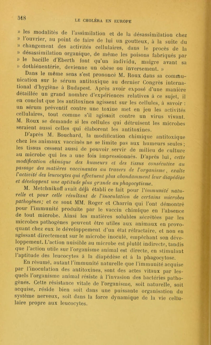 LE CHOLÉRA EN EUROPE » les modalités de 1 assimilatiou et de la désassimilatiou chez )) ouvrier, au point de faire de lui un goutteux, à la suite du )) changement des activités cellulaires, dans le procès de la » désassimilation organique, de même les poisons fabriqués par )) le bacille d Eberth font qu’un individu, maigre avant sa )) dothiénentérie, devienne un obèse ou inversement. » Dans le même sens s’est prononcé M. Roux dans sa commu- nication^ sur le sérum antitoxique au dernier Congrès interna- tional d’hygiène à Budapest. Après avoir exposé d’une manière détaillée un grand nombre d’expériences relatives à ce sujet, il en conclut que les antitoxines agissent sur les cellules, à savoir : un sérum préventif contre une toxine met en jeu les activités cellulaires, tout (îomme s’il agissait contre un virus vivant. M. Roux se demande si les cellules qui détruisent les microbes seraient aussi celles qui élaborent les antitoxines. D après M. Bouchard, la inodilication chimique antitoxique chez les animaux vaccinés ne se limite pas aux humeurs seules; les tissus cessent aussi de pouvoir servir de milieu de culture au microbe qui les a une fois impressionnés. D’après lui, cette modification chimique des humeurs et des tissus consécutive au passage des matières vaccinantes au travers de l’organisme, exalte l activité des leucocytes qui effectuent plus abondamment leur diapédèse et développent une aptitude plus grande au phagocytisme. M. Metchnikofï avait déjà établi ce fait pour l’immunité natu- relle et pour celle résultant de l’inoculation de certains microbes pathogènes; et ce sont MM. Roger et Charrin qui l’ont démontré pour l’immunité produite par le vaccin chimique en l’absence de tout microbe. Ainsi les matières solubles sécrétées par les microbes pathogènes peuvent être utiles aux animaux en provo- quant chez eux le développement d’un état réfractaire, et non en agissant directement sur le microbe inoculé, empêchant son déve- loppement. L’action nuisible au microbe est plutôt indirecte, taudis que l’action utile sur l’organisme animal est directe, en stimulant l’aptitude des leucocytes à la diapédèse et à la phagocytose. En résumé, autant 1 immunité naturelle que l’immunité acquise par l’inoculation des antitoxines, sont des actes vitaux par les- quels 1 organisme animal résiste à l’invasion des bactéries patho- gènes. Cette résistance vitale de l’organisme, soit naturelle, soit acquise, réside bien soit dans une puissante organisation du système nerveux, soit dans la force dynamique de la vie cellu- laire propre aux leucocytes.